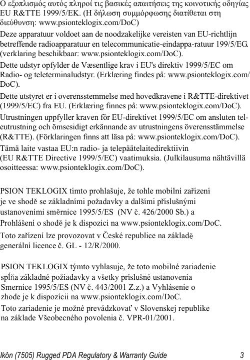 Ikôn (7505) Rugged PDA Regulatory &amp; Warranty Guide 3Ο εξοπλισμός αυτός πληροί τις βασικές απαιτήσεις της κοινοτικής οδηγίας EU R&amp;TTE 1999/5/EΚ. (Η δήλωση συμμόρφωσης διατίθεται στη διεύθυνση: www.psionteklogix.com/DoC)Deze apparatuur voldoet aan de noodzakelijke vereisten van EU-richtlijn betreffende radioapparatuur en telecommunicatie-eindappa-ratuur 199/5/EG. (verklaring beschikbaar: www.psionteklogix.com/DoC).Dette udstyr opfylder de Væsentlige krav i EU&apos;s direktiv 1999/5/EC om Radio- og teleterminaludstyr. (Erklæring findes på: www.psionteklogix.com/DoC).Dette utstyret er i overensstemmelse med hovedkravene i R&amp;TTE-direktivet (1999/5/EC) fra EU. (Erklæring finnes på: www.psionteklogix.com/DoC).Utrustningen uppfyller kraven för EU-direktivet 1999/5/EC om ansluten tel-eutrustning och ömsesidigt erkännande av utrustningens överensstämmelse (R&amp;TTE). (Förklaringen finns att läsa på: www.psionteklogix.com/DoC).Tämä laite vastaa EU:n radio- ja telepäätelaitedirektiivin (EU R&amp;TTE Directive 1999/5/EC) vaatimuksia. (Julkilausuma nähtävillä osoitteessa: www.psionteklogix.com/DoC).PSION TEKLOGIX tímto prohlašuje, že tohle mobilní zařízení   je ve shodě se základními požadavky a dalšími příslušnými  ustanoveními směrnice 1995/5/ES  (NV č. 426/2000 Sb.) a  Prohlášení o shodě je k dispozici na www.psionteklogix.com/DoC. Toto zařízení lze provozovat v České republice na základě generální licence č. GL - 12/R/2000. PSION TEKLOGIX týmto vyhlasuje, že toto mobilné zariadenie  spĺňa základné požiadavky a všetky príslušné ustanovenia  Smernice 1995/5/ES (NV č. 443/2001 Z.z.) a Vyhlásenie o  zhode je k dispozícii na www.psionteklogix.com/DoC. Toto zariadenie je možné prevádzkovať v Slovenskej republike  na základe Všeobecného povolenia č. VPR-01/2001. 