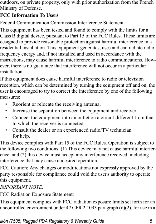 Ikôn (7505) Rugged PDA Regulatory &amp; Warranty Guide 5outdoors, on private property, only with prior authorization from the French Ministry of Defense. FCC Information To UsersFederal Communication Commission Interference StatementThis equipment has been tested and found to comply with the limits for a Class B digital device, pursuant to Part 15 of the FCC Rules. These limits are designed to provide reasonable protection against harmful interference in a residential installation. This equipment generates, uses and can radiate radio frequency energy and, if not installed and used in accordance with the instructions, may cause harmful interference to radio communications. How-ever, there is no guarantee that interference will not occur in a particular installation. If this equipment does cause harmful interference to radio or television reception, which can be determined by turning the equipment off and on, the user is encouraged to try to correct the interference by one of the following measures:• Reorient or relocate the receiving antenna.• Increase the separation between the equipment and receiver.• Connect the equipment into an outlet on a circuit different from that to which the receiver is connected.• Consult the dealer or an experienced radio/TV technician for help.This device complies with Part 15 of the FCC Rules. Operation is subject to the following two conditions: (1) This device may not cause harmful interfer-ence, and (2) this device must accept any interference received, including interference that may cause undesired operation.FCC Caution: Any changes or modifications not expressly approved by the party responsible for compliance could void the user&apos;s authority to operate this equipment.IMPORTANT NOTE:FCC Radiation Exposure Statement:This equipment complies with FCC radiation exposure limits set forth for an uncontrolled environment under 47 CFR 2.1093 paragraph (d)(2), for use in a 