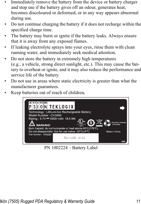 Ikôn (7505) Rugged PDA Regulatory &amp; Warranty Guide 11• Immediately remove the battery from the device or battery charger and stop use if the battery gives off an odour, generates heat, becomes discoloured or deformed, or in any way appears abnormal during use.• Do not continue charging the battery if it does not recharge within the specified charge time.• The battery may burst or ignite if the battery leaks. Always ensure that it is away from any exposed flames. • If leaking electrolyte sprays into your eyes, rinse them with clean running water, and immediately seek medical attention.• Do not store the battery in extremely high temperatures (e.g., a vehicle, strong direct sunlight, etc.). This may cause the bat-tery to overheat or ignite, and it may also reduce the performance and service life of the battery.• Do not use in areas where static electricity is greater than what the manufacturer guarantees.• Keep batteries out of reach of children.PN 1002224 – Battery LabelBa r c ode a r e aLISTEDI.T.E ACCESSORY7G04E1804259SSSMP