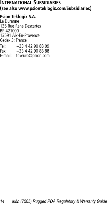 14 Ikôn (7505) Rugged PDA Regulatory &amp; Warranty GuideINTERNATIONAL SUBSIDIARIES (see also www.psionteklogix.com/Subsidiaries)Psion Teklogix S.A.La Duranne135 Rue Rene DescartesBP 42100013591 Aix-En-ProvenceCedex 3; FranceTel: +33 4 42 90 88 09Fax: +33 4 42 90 88 88E-mail: tekeuro@psion.com