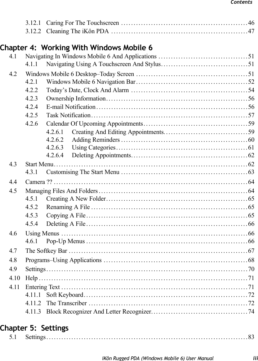 ContentsiKôn Rugged PDA (Windows Mobile 6) User Manual iii3.12.1 Caring For The Touchscreen ...................................................463.12.2 Cleaning The iKôn PDA .......................................................47Chapter 4:  Working With Windows Mobile 64.1 Navigating In Windows Mobile 6 And Applications ....................................514.1.1 Navigating Using A Touchscreen And Stylus...................................514.2 Windows Mobile 6 Desktop–Today Screen .............................................514.2.1 Windows Mobile 6 Navigation Bar.............................................524.2.2 Today’s Date, Clock And Alarm ...............................................544.2.3 Ownership Information.........................................................564.2.4 E-mail Notification.............................................................564.2.5 Task Notification...............................................................574.2.6 Calendar Of Upcoming Appointments..........................................594.2.6.1 Creating And Editing Appointments..................................594.2.6.2 Adding Reminders...................................................604.2.6.3 Using Categories.....................................................614.2.6.4 Deleting Appointments...............................................624.3 Start Menu..............................................................................624.3.1 Customising The Start Menu ...................................................634.4 Camera ??..............................................................................644.5 Managing Files And Folders............................................................644.5.1 Creating A New Folder.........................................................654.5.2 Renaming A File...............................................................654.5.3 Copying A File.................................................................654.5.4 Deleting A File.................................................................664.6 Using Menus ...........................................................................664.6.1 Pop-Up Menus.................................................................664.7 The Softkey Bar ........................................................................674.8 Programs–Using Applications ..........................................................684.9 Settings.................................................................................704.10 Help....................................................................................714.11 Entering Text...........................................................................714.11.1 Soft Keyboard..................................................................724.11.2 The Transcriber ................................................................724.11.3 Block Recognizer And Letter Recognizer.......................................74Chapter 5:  Settings5.1 Settings.................................................................................83