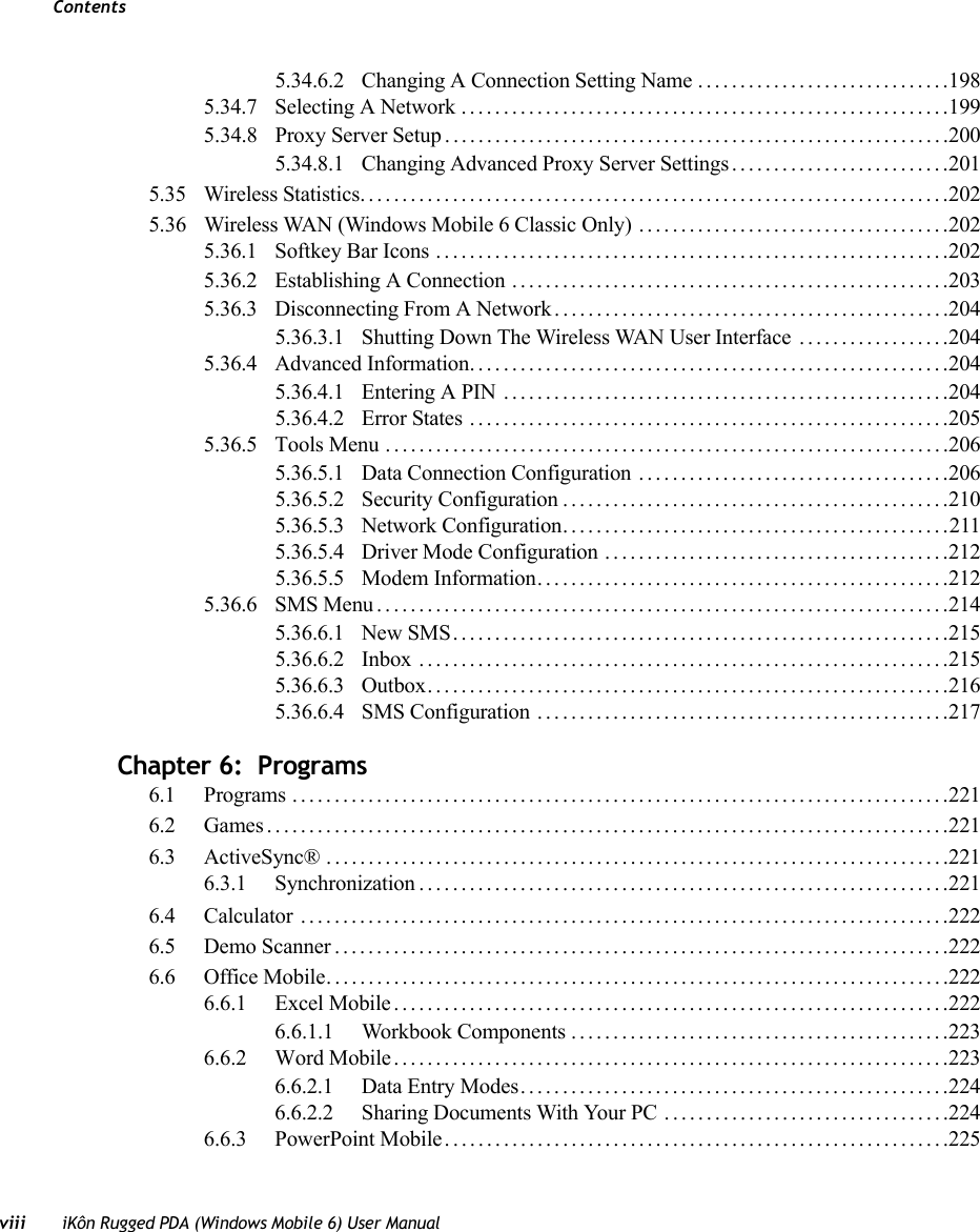 Contentsviii iKôn Rugged PDA (Windows Mobile 6) User Manual5.34.6.2 Changing A Connection Setting Name..............................1985.34.7 Selecting A Network..........................................................1995.34.8 Proxy Server Setup . ...........................................................2005.34.8.1 Changing Advanced Proxy Server Settings..........................2015.35 Wireless Statistics......................................................................2025.36 Wireless WAN (Windows Mobile 6 Classic Only) .....................................2025.36.1 Softkey Bar Icons .............................................................2025.36.2 Establishing A Connection ....................................................2035.36.3 Disconnecting From A Network...............................................2045.36.3.1 Shutting Down The Wireless WAN User Interface ..................2045.36.4 Advanced Information.........................................................2045.36.4.1 Entering A PIN .....................................................2045.36.4.2 Error States .........................................................2055.36.5 Tools Menu...................................................................2065.36.5.1 Data Connection Configuration .....................................2065.36.5.2 Security Configuration..............................................2105.36.5.3 Network Configuration..............................................2115.36.5.4 Driver Mode Configuration .........................................2125.36.5.5 Modem Information.................................................2125.36.6 SMS Menu....................................................................2145.36.6.1 New SMS...........................................................2155.36.6.2 Inbox ...............................................................2155.36.6.3 Outbox..............................................................2165.36.6.4 SMS Configuration .................................................217Chapter 6:  Programs6.1 Programs ..............................................................................2216.2 Games.................................................................................2216.3 ActiveSync®..........................................................................2216.3.1 Synchronization...............................................................2216.4 Calculator .............................................................................2226.5 Demo Scanner.........................................................................2226.6 Office Mobile..........................................................................2226.6.1 Excel Mobile..................................................................2226.6.1.1 Workbook Components .............................................2236.6.2 Word Mobile..................................................................2236.6.2.1 Data Entry Modes...................................................2246.6.2.2 Sharing Documents With Your PC ..................................2246.6.3 PowerPoint Mobile............................................................225