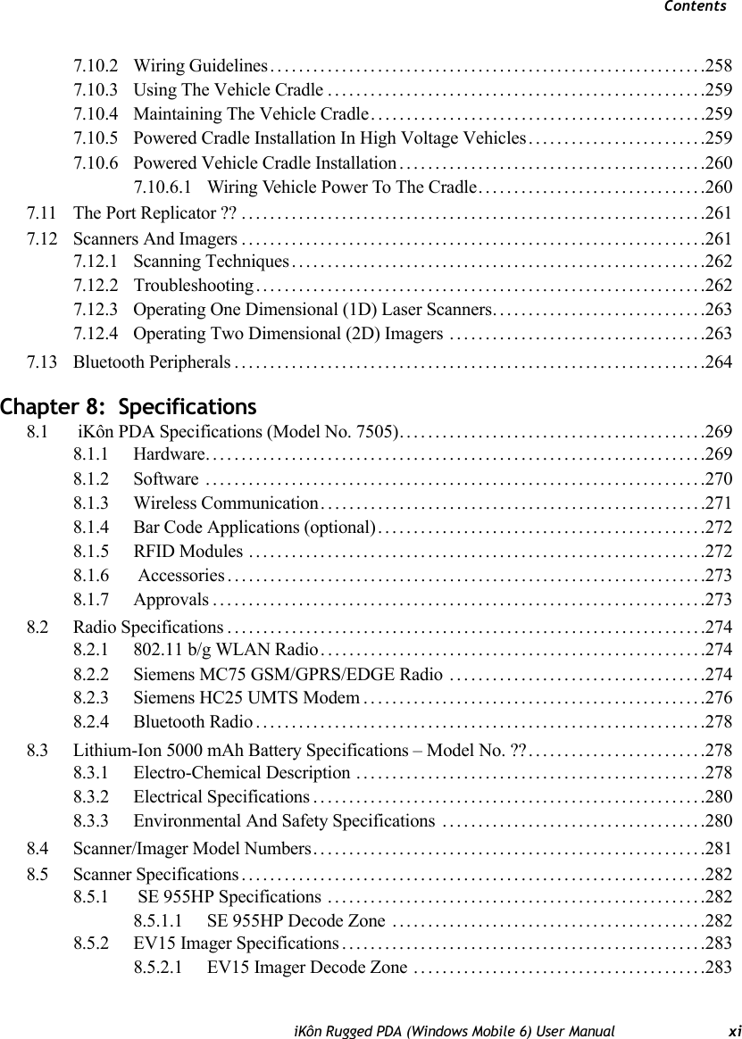 ContentsiKôn Rugged PDA (Windows Mobile 6) User Manual xi7.10.2 Wiring Guidelines.............................................................2587.10.3 Using The Vehicle Cradle.....................................................2597.10.4 Maintaining The Vehicle Cradle...............................................2597.10.5 Powered Cradle Installation In High Voltage Vehicles.........................2597.10.6 Powered Vehicle Cradle Installation...........................................2607.10.6.1 Wiring Vehicle Power To The Cradle................................2607.11 The Port Replicator ??.................................................................2617.12 Scanners And Imagers.................................................................2617.12.1 Scanning Techniques..........................................................2627.12.2 Troubleshooting...............................................................2627.12.3 Operating One Dimensional (1D) Laser Scanners..............................2637.12.4 Operating Two Dimensional (2D) Imagers ....................................2637.13 Bluetooth Peripherals..................................................................264Chapter 8:  Specifications8.1  iKôn PDA Specifications (Model No. 7505)...........................................2698.1.1 Hardware......................................................................2698.1.2 Software ......................................................................2708.1.3 Wireless Communication......................................................2718.1.4 Bar Code Applications (optional)..............................................2728.1.5 RFID Modules ................................................................2728.1.6  Accessories . ..................................................................2738.1.7 Approvals.....................................................................2738.2 Radio Specifications...................................................................2748.2.1 802.11 b/g WLAN Radio......................................................2748.2.2 Siemens MC75 GSM/GPRS/EDGE Radio ....................................2748.2.3 Siemens HC25 UMTS Modem................................................2768.2.4 Bluetooth Radio...............................................................2788.3 Lithium-Ion 5000 mAh Battery Specifications – Model No. ??.........................2788.3.1 Electro-Chemical Description .................................................2788.3.2 Electrical Specifications.......................................................2808.3.3 Environmental And Safety Specifications .....................................2808.4 Scanner/Imager Model Numbers.......................................................2818.5 Scanner Specifications.................................................................2828.5.1  SE 955HP Specifications .....................................................2828.5.1.1 SE 955HP Decode Zone ............................................2828.5.2 EV15 Imager Specifications...................................................2838.5.2.1 EV15 Imager Decode Zone .........................................283