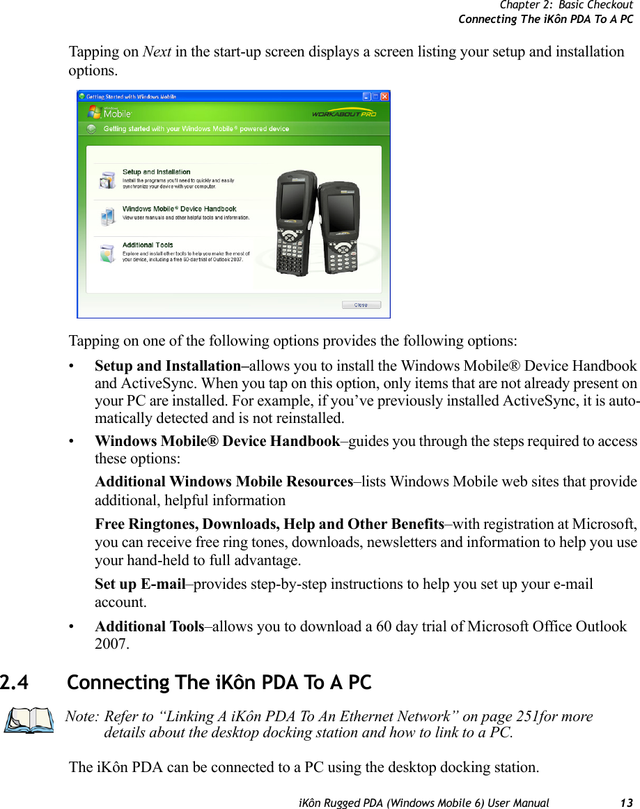 Chapter 2: Basic CheckoutConnecting The iKôn PDA To A PCiKôn Rugged PDA (Windows Mobile 6) User Manual 13Tapping on Next in the start-up screen displays a screen listing your setup and installation options.Tapping on one of the following options provides the following options:•Setup and Installation–allows you to install the Windows Mobile® Device Handbook and ActiveSync. When you tap on this option, only items that are not already present on your PC are installed. For example, if you’ve previously installed ActiveSync, it is auto-matically detected and is not reinstalled.•Windows Mobile® Device Handbook–guides you through the steps required to access these options:Additional Windows Mobile Resources–lists Windows Mobile web sites that provide additional, helpful informationFree Ringtones, Downloads, Help and Other Benefits–with registration at Microsoft, you can receive free ring tones, downloads, newsletters and information to help you use your hand-held to full advantage.Set up E-mail–provides step-by-step instructions to help you set up your e-mail account.•Additional Tools–allows you to download a 60 day trial of Microsoft Office Outlook 2007.2.4 Connecting The iKôn PDA To A PCThe iKôn PDA can be connected to a PC using the desktop docking station.Note: Refer to “Linking A iKôn PDA To An Ethernet Network” on page 251for more details about the desktop docking station and how to link to a PC.