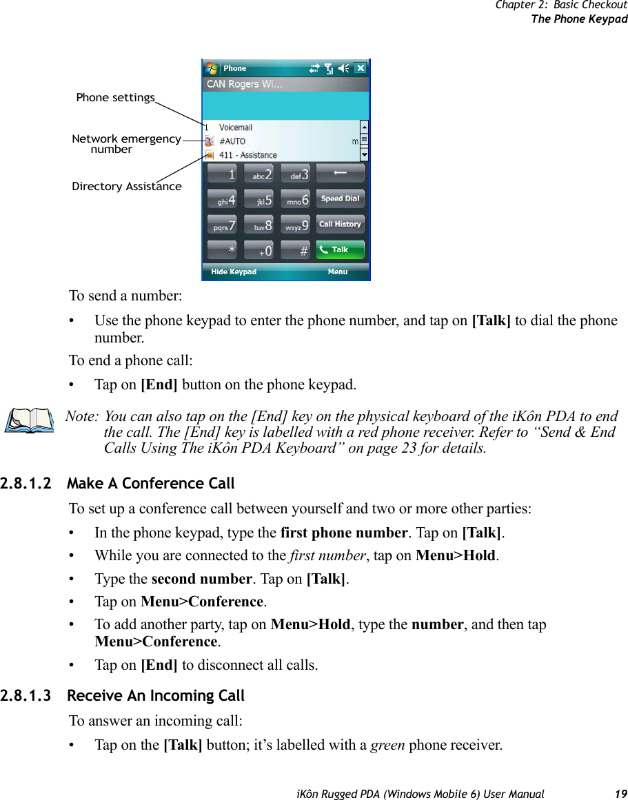 Chapter 2: Basic CheckoutThe Phone KeypadiKôn Rugged PDA (Windows Mobile 6) User Manual 19To send a number:• Use the phone keypad to enter the phone number, and tap on [Talk] to dial the phone number. To end a phone call:• Tap on [End] button on the phone keypad.2.8.1.2 Make A Conference CallTo set up a conference call between yourself and two or more other parties: • In the phone keypad, type the first phone number. Tap on [Talk].• While you are connected to the first number, tap on Menu&gt;Hold. • Type the second number. Tap on [Talk].• Tap on Menu&gt;Conference. • To add another party, tap on Menu&gt;Hold, type the number, and then tap Menu&gt;Conference. • Tap on [End] to disconnect all calls. 2.8.1.3 Receive An Incoming CallTo answer an incoming call:• Tap on the [Talk] button; it’s labelled with a green phone receiver.Network emergencynumberPhone settingsDirectory AssistanceNote: You can also tap on the [End] key on the physical keyboard of the iKôn PDA to end the call. The [End] key is labelled with a red phone receiver. Refer to “Send &amp; End Calls Using The iKôn PDA Keyboard” on page 23 for details.