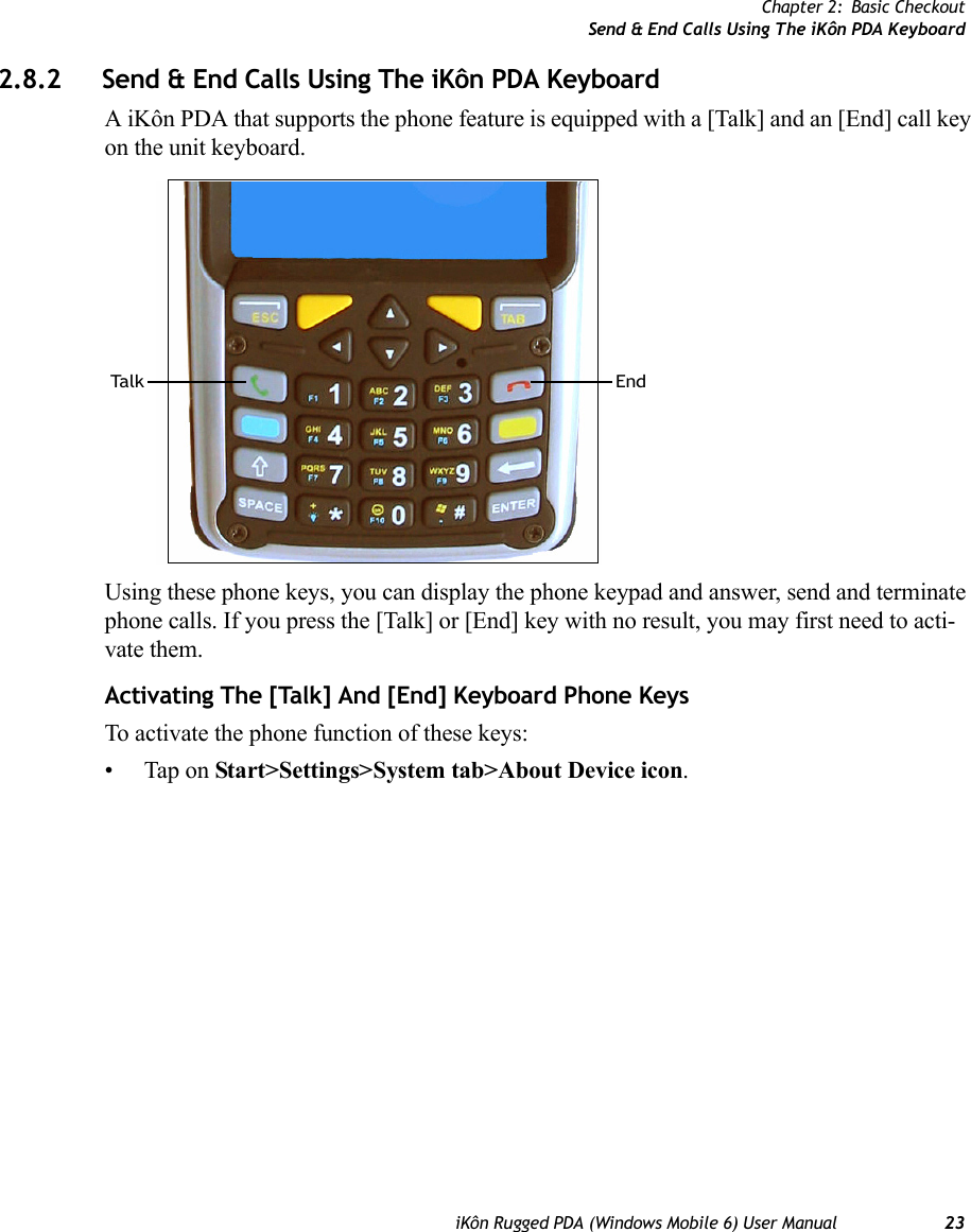 Chapter 2: Basic CheckoutSend &amp; End Calls Using The iKôn PDA KeyboardiKôn Rugged PDA (Windows Mobile 6) User Manual 232.8.2 Send &amp; End Calls Using The iKôn PDA KeyboardA iKôn PDA that supports the phone feature is equipped with a [Talk] and an [End] call key on the unit keyboard. Using these phone keys, you can display the phone keypad and answer, send and terminate phone calls. If you press the [Talk] or [End] key with no result, you may first need to acti-vate them.Activating The [Talk] And [End] Keyboard Phone KeysTo activate the phone function of these keys:• Tap on Start&gt;Settings&gt;System tab&gt;About Device icon. Ta l k E n d