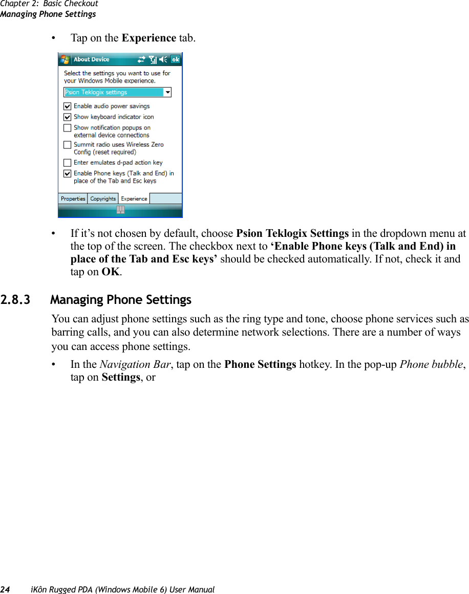 Chapter 2: Basic CheckoutManaging Phone Settings24 iKôn Rugged PDA (Windows Mobile 6) User Manual• Tap on the Experience tab.• If it’s not chosen by default, choose Psion Teklogix Settings in the dropdown menu at the top of the screen. The checkbox next to ‘Enable Phone keys (Talk and End) in place of the Tab and Esc keys’ should be checked automatically. If not, check it and tap on OK.2.8.3 Managing Phone SettingsYou can adjust phone settings such as the ring type and tone, choose phone services such as barring calls, and you can also determine network selections. There are a number of ways you can access phone settings.•In the Navigation Bar, tap on the Phone Settings hotkey. In the pop-up Phone bubble, tap on Settings, or