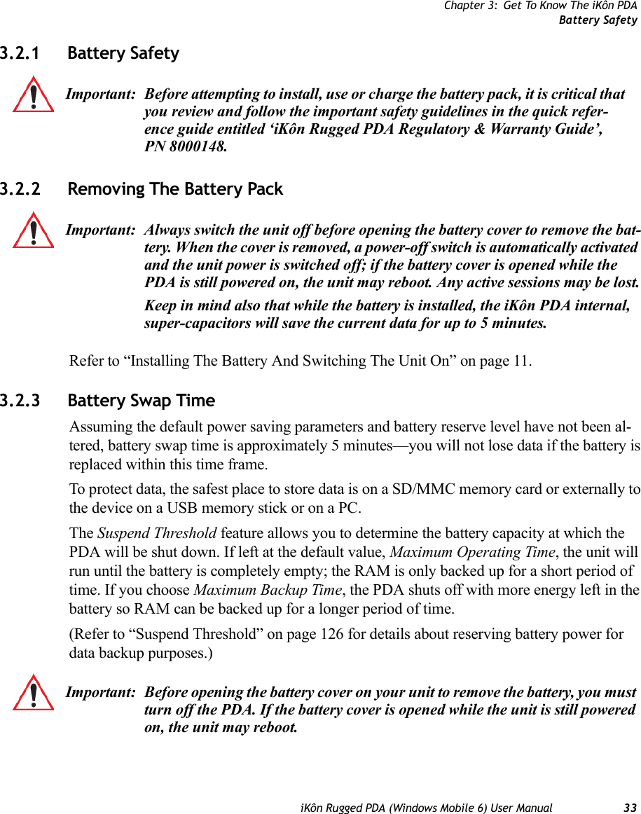 Chapter 3: Get To Know The iKôn PDABattery SafetyiKôn Rugged PDA (Windows Mobile 6) User Manual 333.2.1 Battery Safety3.2.2 Removing The Battery PackRefer to “Installing The Battery And Switching The Unit On” on page 11.3.2.3 Battery Swap TimeAssuming the default power saving parameters and battery reserve level have not been al-tered, battery swap time is approximately 5 minutes—you will not lose data if the battery is replaced within this time frame.To protect data, the safest place to store data is on a SD/MMC memory card or externally to the device on a USB memory stick or on a PC.The Suspend Threshold feature allows you to determine the battery capacity at which the PDA will be shut down. If left at the default value, Maximum Operating Time, the unit will run until the battery is completely empty; the RAM is only backed up for a short period of time. If you choose Maximum Backup Time, the PDA shuts off with more energy left in the battery so RAM can be backed up for a longer period of time.(Refer to “Suspend Threshold” on page 126 for details about reserving battery power for data backup purposes.) Important: Before attempting to install, use or charge the battery pack, it is critical that you review and follow the important safety guidelines in the quick refer-ence guide entitled ‘iKôn Rugged PDA Regulatory &amp; Warranty Guide’, PN 8000148.Important: Always switch the unit off before opening the battery cover to remove the bat-tery. When the cover is removed, a power-off switch is automatically activated and the unit power is switched off; if the battery cover is opened while the PDA is still powered on, the unit may reboot. Any active sessions may be lost.Keep in mind also that while the battery is installed, the iKôn PDA internal, super-capacitors will save the current data for up to 5 minutes.Important: Before opening the battery cover on your unit to remove the battery, you must turn off the PDA. If the battery cover is opened while the unit is still powered on, the unit may reboot.