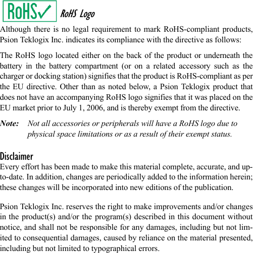 RoHS LogoAlthough there is no legal requirement to mark RoHS-compliant products,Psion Teklogix Inc. indicates its compliance with the directive as follows: The RoHS logo located either on the back of the product or underneath thebattery in the battery compartment (or on a related accessory such as thecharger or docking station) signifies that the product is RoHS-compliant as perthe EU directive. Other than as noted below, a Psion Teklogix product thatdoes not have an accompanying RoHS logo signifies that it was placed on theEU market prior to July 1, 2006, and is thereby exempt from the directive.Note: Not all accessories or peripherals will have a RoHS logo due to physical space limitations or as a result of their exempt status. DisclaimerEvery effort has been made to make this material complete, accurate, and up-to-date. In addition, changes are periodically added to the information herein;these changes will be incorporated into new editions of the publication. Psion Teklogix Inc. reserves the right to make improvements and/or changesin the product(s) and/or the program(s) described in this document withoutnotice, and shall not be responsible for any damages, including but not lim-ited to consequential damages, caused by reliance on the material presented,including but not limited to typographical errors.