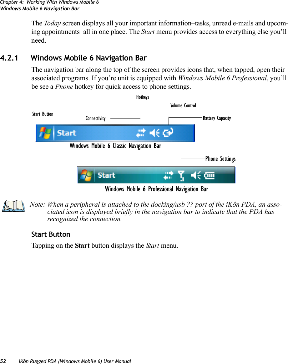 Chapter 4: Working With Windows Mobile 6Windows Mobile 6 Navigation Bar52 iKôn Rugged PDA (Windows Mobile 6) User ManualThe Today screen displays all your important information–tasks, unread e-mails and upcom-ing appointments–all in one place. The Start menu provides access to everything else you’ll need.4.2.1 Windows Mobile 6 Navigation BarThe navigation bar along the top of the screen provides icons that, when tapped, open their associated programs. If you’re unit is equipped with Windows Mobile 6 Professional, you’ll be see a Phone hotkey for quick access to phone settings.Start ButtonTapping on the Start button displays the Start menu.Start Button Connectivity Battery CapacityVolume ControlHotkeysPhone SettingsWindows Mobile 6 Classic Navigation BarWindows Mobile 6 Professional Navigation BarNote: When a peripheral is attached to the docking/usb ?? port of the iKôn PDA, an asso-ciated icon is displayed briefly in the navigation bar to indicate that the PDA has recognized the connection.