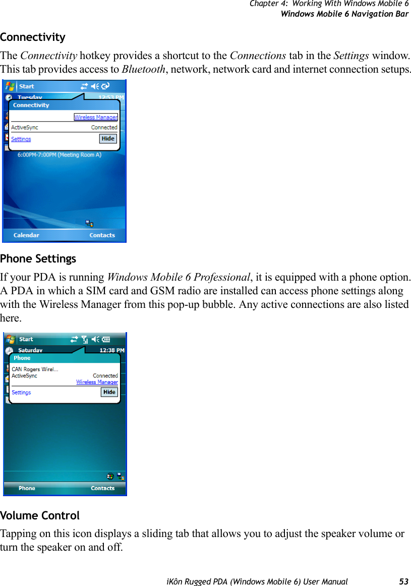 Chapter 4: Working With Windows Mobile 6Windows Mobile 6 Navigation BariKôn Rugged PDA (Windows Mobile 6) User Manual 53Connectivity The Connectivity hotkey provides a shortcut to the Connections tab in the Settings window. This tab provides access to Bluetooth, network, network card and internet connection setups. Phone SettingsIf your PDA is running Windows Mobile 6 Professional, it is equipped with a phone option. A PDA in which a SIM card and GSM radio are installed can access phone settings along with the Wireless Manager from this pop-up bubble. Any active connections are also listed here.Volume ControlTapping on this icon displays a sliding tab that allows you to adjust the speaker volume or turn the speaker on and off. 