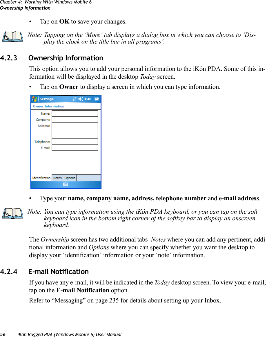 Chapter 4: Working With Windows Mobile 6Ownership Information56 iKôn Rugged PDA (Windows Mobile 6) User Manual• Tap on OK to save your changes.4.2.3 Ownership InformationThis option allows you to add your personal information to the iKôn PDA. Some of this in-formation will be displayed in the desktop Today screen.• Tap on Owner to display a screen in which you can type information.• Type your name, company name, address, telephone number and e-mail address. The Ownership screen has two additional tabs–Notes where you can add any pertinent, addi-tional information and Options where you can specify whether you want the desktop to display your ‘identification’ information or your ‘note’ information.4.2.4 E-mail NotificationIf you have any e-mail, it will be indicated in the Today desktop screen. To view your e-mail, tap on the E-mail Notification option.Refer to “Messaging” on page 235 for details about setting up your Inbox.Note: Tapping on the ‘More’ tab displays a dialog box in which you can choose to ‘Dis-play the clock on the title bar in all programs’.Note: You can type information using the iKôn PDA keyboard, or you can tap on the soft keyboard icon in the bottom right corner of the softkey bar to display an onscreen keyboard.