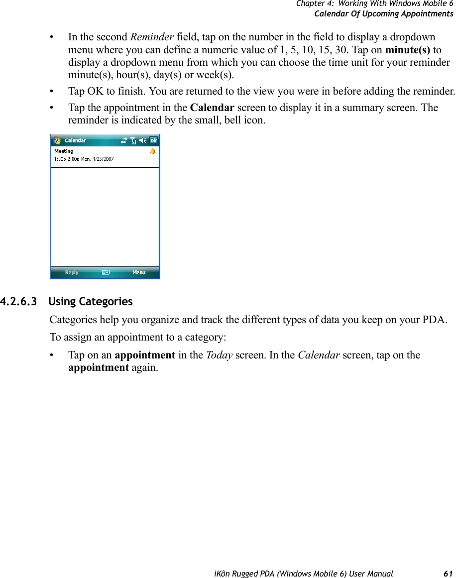 Chapter 4: Working With Windows Mobile 6Calendar Of Upcoming AppointmentsiKôn Rugged PDA (Windows Mobile 6) User Manual 61• In the second Reminder field, tap on the number in the field to display a dropdown menu where you can define a numeric value of 1, 5, 10, 15, 30. Tap on minute(s) to display a dropdown menu from which you can choose the time unit for your reminder–minute(s), hour(s), day(s) or week(s).• Tap OK to finish. You are returned to the view you were in before adding the reminder.• Tap the appointment in the Calendar screen to display it in a summary screen. The reminder is indicated by the small, bell icon.4.2.6.3 Using CategoriesCategories help you organize and track the different types of data you keep on your PDA.To assign an appointment to a category:• Tap on an appointment in the Today screen. In the Calendar screen, tap on the appointment again.