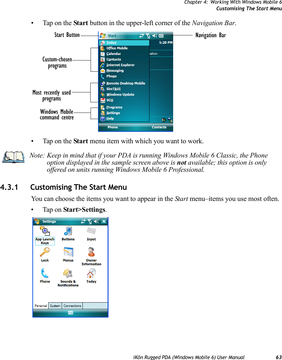 Chapter 4: Working With Windows Mobile 6Customising The Start MenuiKôn Rugged PDA (Windows Mobile 6) User Manual 63• Tap on the Start button in the upper-left corner of the Navigation Bar.• Tap on the Start menu item with which you want to work.4.3.1 Customising The Start MenuYou can choose the items you want to appear in the Start menu–items you use most often.• Tap on Start&gt;Settings.Most recently usedcommand centreWindows MobileNavigation BarprogramsStart ButtonCustom-chosenprogramsNote: Keep in mind that if your PDA is running Windows Mobile 6 Classic, the Phone option displayed in the sample screen above is not available; this option is only offered on units running Windows Mobile 6 Professional.