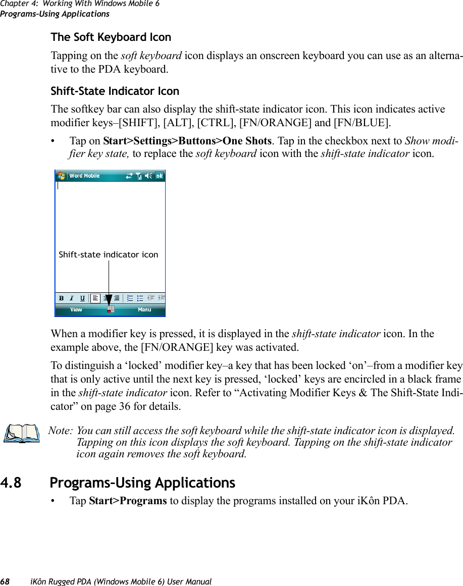 Chapter 4: Working With Windows Mobile 6Programs–Using Applications68 iKôn Rugged PDA (Windows Mobile 6) User ManualThe Soft Keyboard IconTapping on the soft keyboard icon displays an onscreen keyboard you can use as an alterna-tive to the PDA keyboard.Shift-State Indicator IconThe softkey bar can also display the shift-state indicator icon. This icon indicates active modifier keys–[SHIFT], [ALT], [CTRL], [FN/ORANGE] and [FN/BLUE]. • Tap on Start&gt;Settings&gt;Buttons&gt;One Shots. Tap in the checkbox next to Show modi-fier key state, to replace the soft keyboard icon with the shift-state indicator icon.When a modifier key is pressed, it is displayed in the shift-state indicator icon. In the example above, the [FN/ORANGE] key was activated.To distinguish a ‘locked’ modifier key–a key that has been locked ‘on’–from a modifier key that is only active until the next key is pressed, ‘locked’ keys are encircled in a black frame in the shift-state indicator icon. Refer to “Activating Modifier Keys &amp; The Shift-State Indi-cator” on page 36 for details.4.8 Programs–Using Applications•Tap Start&gt;Programs to display the programs installed on your iKôn PDA.Shift-state indicator iconNote: You can still access the soft keyboard while the shift-state indicator icon is displayed. Tapping on this icon displays the soft keyboard. Tapping on the shift-state indicator icon again removes the soft keyboard. 