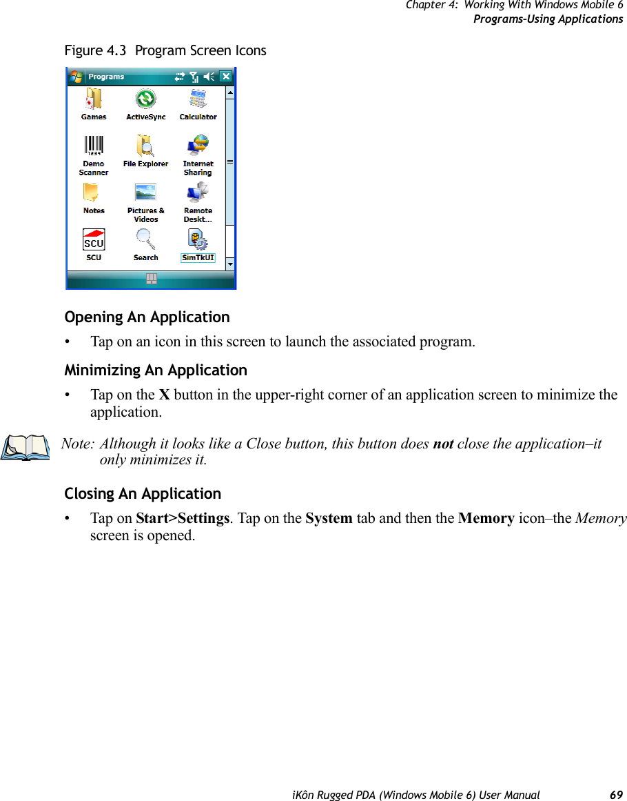 Chapter 4: Working With Windows Mobile 6Programs–Using ApplicationsiKôn Rugged PDA (Windows Mobile 6) User Manual 69Figure 4.3  Program Screen IconsOpening An Application• Tap on an icon in this screen to launch the associated program.Minimizing An Application• Tap on the X button in the upper-right corner of an application screen to minimize the application. Closing An Application•Tap on Start&gt;Settings. Tap on the System tab and then the Memory icon–the Memory screen is opened.Note: Although it looks like a Close button, this button does not close the application–it only minimizes it.