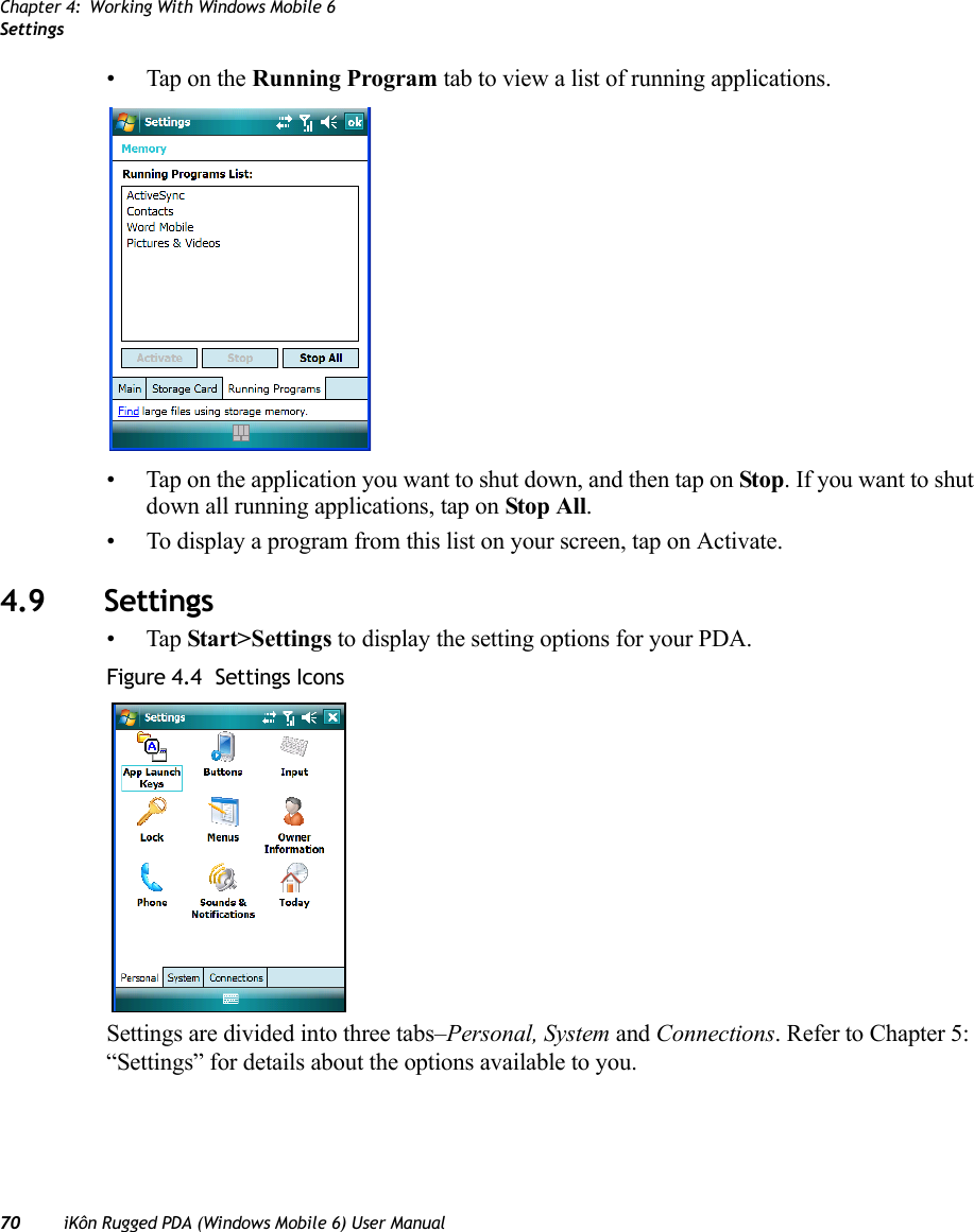 Chapter 4: Working With Windows Mobile 6Settings70 iKôn Rugged PDA (Windows Mobile 6) User Manual• Tap on the Running Program tab to view a list of running applications.• Tap on the application you want to shut down, and then tap on Stop. If you want to shut down all running applications, tap on Stop All.• To display a program from this list on your screen, tap on Activate.4.9 Settings•Tap Start&gt;Settings to display the setting options for your PDA.Figure 4.4  Settings IconsSettings are divided into three tabs–Personal, System and Connections. Refer to Chapter 5: “Settings” for details about the options available to you.