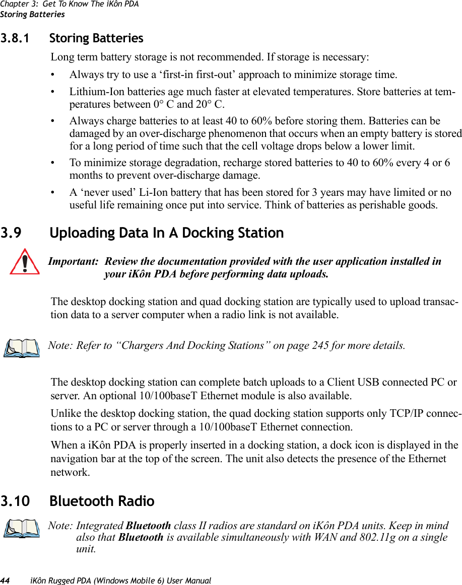 Chapter 3: Get To Know The iKôn PDAStoring Batteries44 iKôn Rugged PDA (Windows Mobile 6) User Manual3.8.1 Storing BatteriesLong term battery storage is not recommended. If storage is necessary:• Always try to use a ‘first-in first-out’ approach to minimize storage time.• Lithium-Ion batteries age much faster at elevated temperatures. Store batteries at tem-peratures between 0° C and 20° C. • Always charge batteries to at least 40 to 60% before storing them. Batteries can be damaged by an over-discharge phenomenon that occurs when an empty battery is stored for a long period of time such that the cell voltage drops below a lower limit. • To minimize storage degradation, recharge stored batteries to 40 to 60% every 4 or 6 months to prevent over-discharge damage.• A ‘never used’ Li-Ion battery that has been stored for 3 years may have limited or no useful life remaining once put into service. Think of batteries as perishable goods.3.9 Uploading Data In A Docking StationThe desktop docking station and quad docking station are typically used to upload transac-tion data to a server computer when a radio link is not available. The desktop docking station can complete batch uploads to a Client USB connected PC or server. An optional 10/100baseT Ethernet module is also available.Unlike the desktop docking station, the quad docking station supports only TCP/IP connec-tions to a PC or server through a 10/100baseT Ethernet connection.When a iKôn PDA is properly inserted in a docking station, a dock icon is displayed in the navigation bar at the top of the screen. The unit also detects the presence of the Ethernet network.3.10 Bluetooth RadioImportant: Review the documentation provided with the user application installed in your iKôn PDA before performing data uploads.Note: Refer to “Chargers And Docking Stations” on page 245 for more details.Note: Integrated Bluetooth class II radios are standard on iKôn PDA units. Keep in mind also that Bluetooth is available simultaneously with WAN and 802.11g on a single unit.