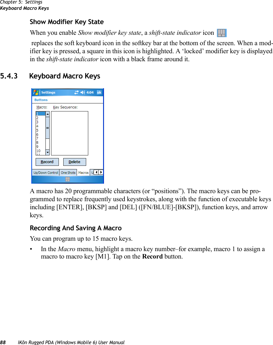 Chapter 5: SettingsKeyboard Macro Keys88 iKôn Rugged PDA (Windows Mobile 6) User ManualShow Modifier Key StateWhen you enable Show modifier key state, a shift-state indicator icon  replaces the soft keyboard icon in the softkey bar at the bottom of the screen. When a mod-ifier key is pressed, a square in this icon is highlighted. A ‘locked’ modifier key is displayed in the shift-state indicator icon with a black frame around it.5.4.3 Keyboard Macro KeysA macro has 20 programmable characters (or “positions”). The macro keys can be pro-grammed to replace frequently used keystrokes, along with the function of executable keys including [ENTER], [BKSP] and [DEL] ([FN/BLUE]-[BKSP]), function keys, and arrow keys.Recording And Saving A MacroYou can program up to 15 macro keys.•In the Macro menu, highlight a macro key number–for example, macro 1 to assign a macro to macro key [M1]. Tap on the Record button. 