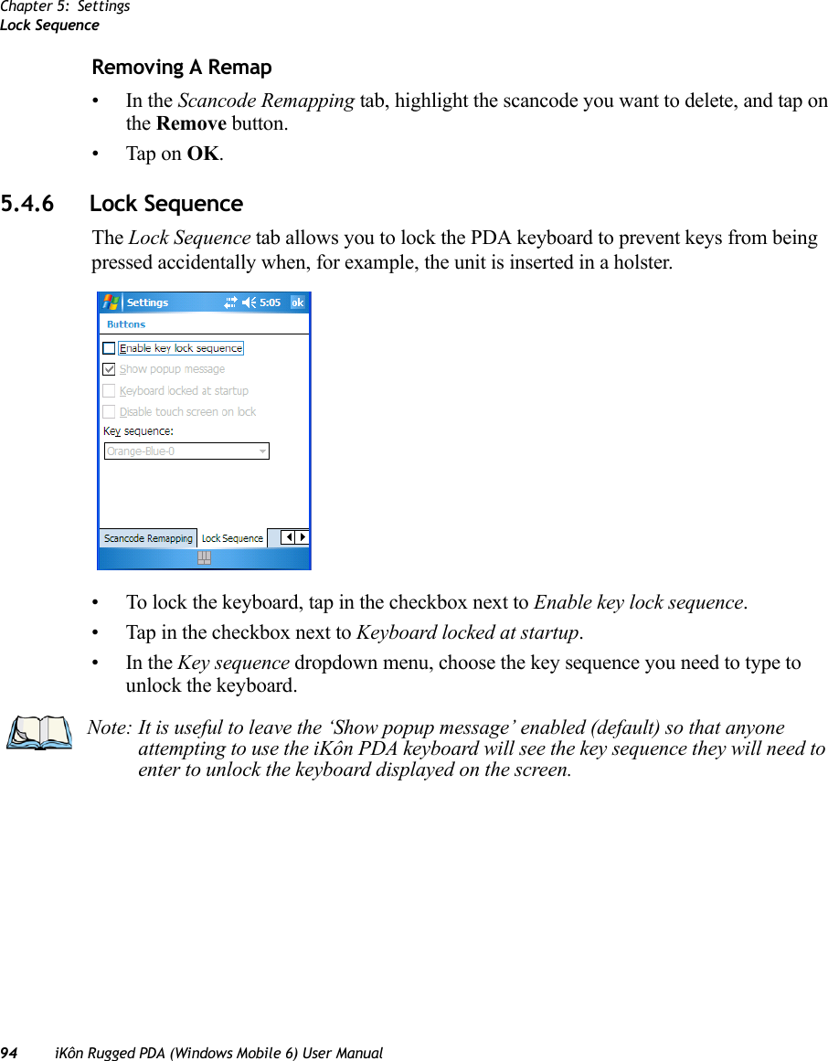 Chapter 5: SettingsLock Sequence94 iKôn Rugged PDA (Windows Mobile 6) User ManualRemoving A Remap•In the Scancode Remapping tab, highlight the scancode you want to delete, and tap on the Remove button.• Tap on OK.5.4.6 Lock SequenceThe Lock Sequence tab allows you to lock the PDA keyboard to prevent keys from being pressed accidentally when, for example, the unit is inserted in a holster.• To lock the keyboard, tap in the checkbox next to Enable key lock sequence.• Tap in the checkbox next to Keyboard locked at startup.•In the Key sequence dropdown menu, choose the key sequence you need to type to unlock the keyboard.Note: It is useful to leave the ‘Show popup message’ enabled (default) so that anyone attempting to use the iKôn PDA keyboard will see the key sequence they will need to enter to unlock the keyboard displayed on the screen.