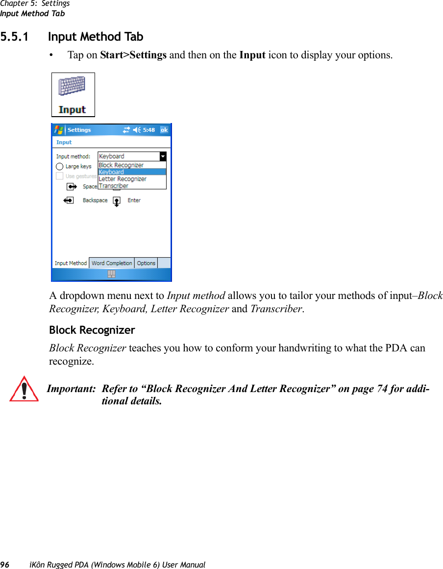 Chapter 5: SettingsInput Method Tab96 iKôn Rugged PDA (Windows Mobile 6) User Manual5.5.1 Input Method Tab• Tap on Start&gt;Settings and then on the Input icon to display your options.A dropdown menu next to Input method allows you to tailor your methods of input–Block Recognizer, Keyboard, Letter Recognizer and Transcriber.Block RecognizerBlock Recognizer teaches you how to conform your handwriting to what the PDA can recognize. Important: Refer to “Block Recognizer And Letter Recognizer” on page 74 for addi-tional details.