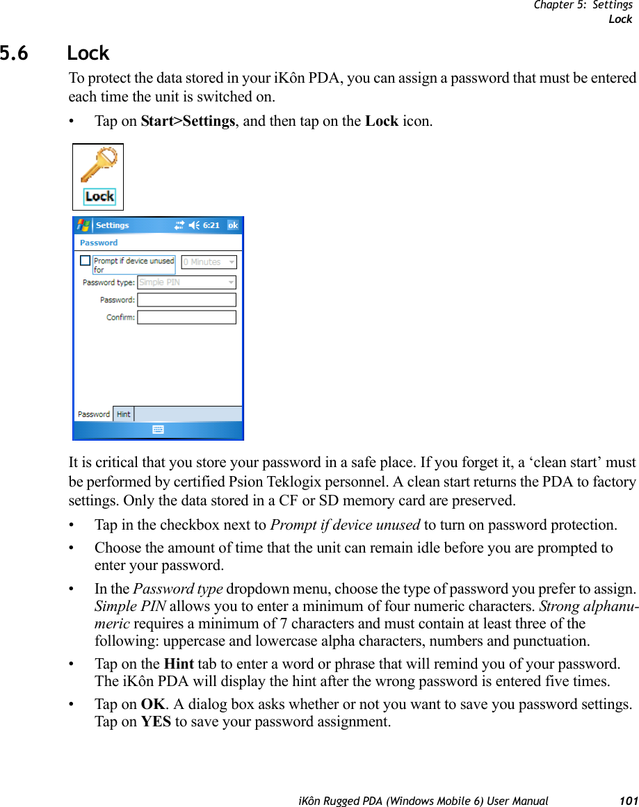 Chapter 5: SettingsLockiKôn Rugged PDA (Windows Mobile 6) User Manual 1015.6 LockTo protect the data stored in your iKôn PDA, you can assign a password that must be entered each time the unit is switched on.• Tap on Start&gt;Settings, and then tap on the Lock icon.It is critical that you store your password in a safe place. If you forget it, a ‘clean start’ must be performed by certified Psion Teklogix personnel. A clean start returns the PDA to factory settings. Only the data stored in a CF or SD memory card are preserved.• Tap in the checkbox next to Prompt if device unused to turn on password protection. • Choose the amount of time that the unit can remain idle before you are prompted to enter your password.•In the Password type dropdown menu, choose the type of password you prefer to assign. Simple PIN allows you to enter a minimum of four numeric characters. Strong alphanu-meric requires a minimum of 7 characters and must contain at least three of the following: uppercase and lowercase alpha characters, numbers and punctuation.• Tap on the Hint tab to enter a word or phrase that will remind you of your password. The iKôn PDA will display the hint after the wrong password is entered five times.• Tap on OK. A dialog box asks whether or not you want to save you password settings. Tap on YES to save your password assignment.