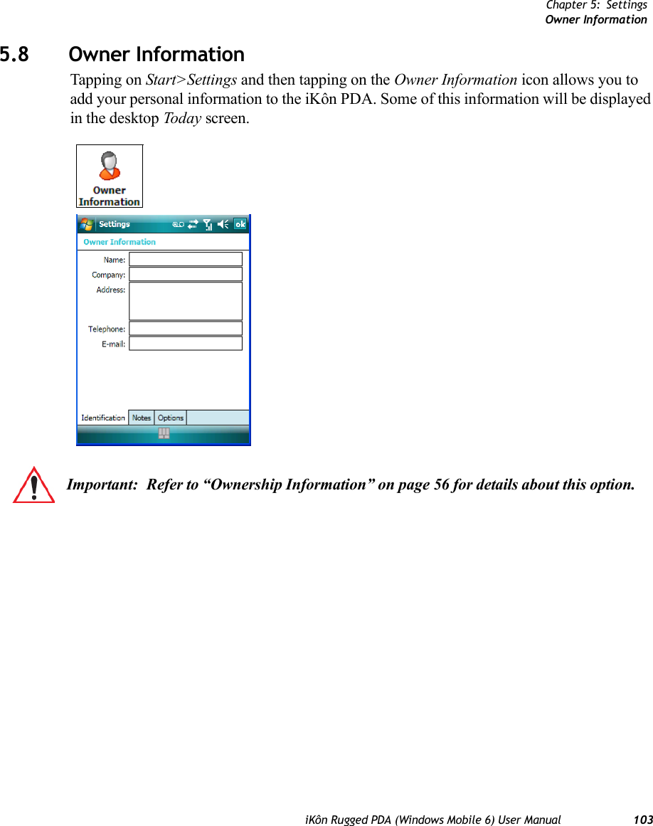 Chapter 5: SettingsOwner InformationiKôn Rugged PDA (Windows Mobile 6) User Manual 1035.8 Owner InformationTapping on Start&gt;Settings and then tapping on the Owner Information icon allows you to add your personal information to the iKôn PDA. Some of this information will be displayed in the desktop Today screen.Important: Refer to “Ownership Information” on page 56 for details about this option.