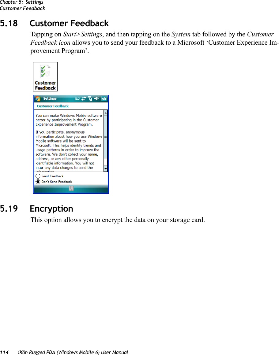 Chapter 5: SettingsCustomer Feedback114 iKôn Rugged PDA (Windows Mobile 6) User Manual5.18 Customer FeedbackTapping on Start&gt;Settings, and then tapping on the System tab followed by the Customer Feedback icon allows you to send your feedback to a Microsoft ‘Customer Experience Im-provement Program’.5.19 EncryptionThis option allows you to encrypt the data on your storage card.