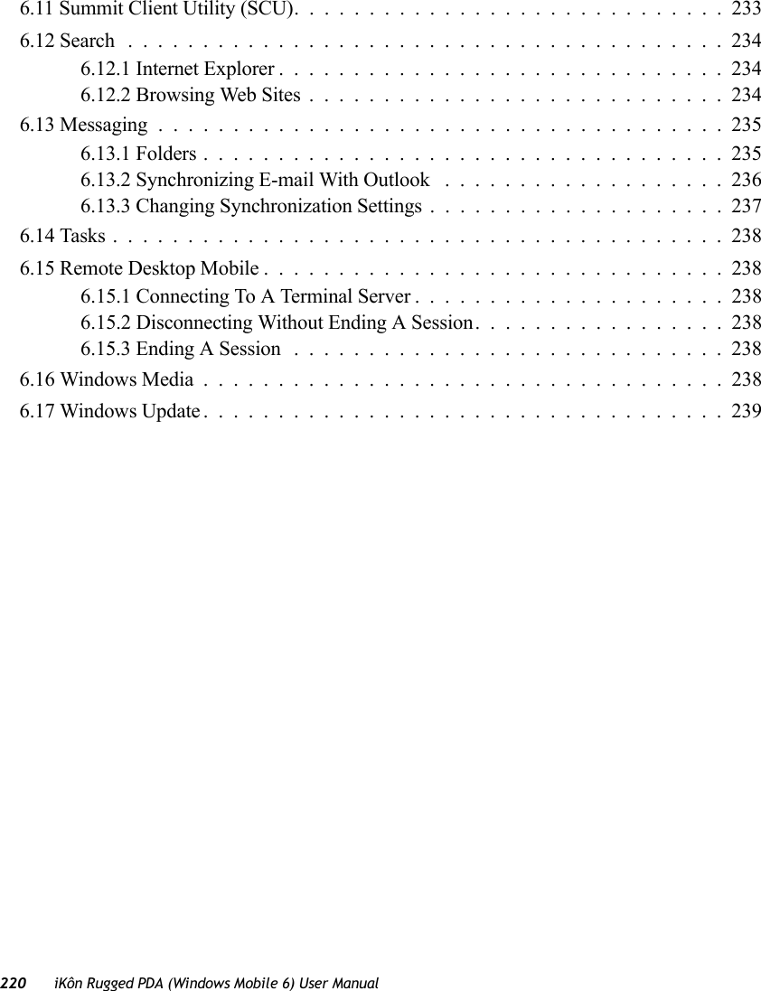 220 iKôn Rugged PDA (Windows Mobile 6) User Manual6.11 Summit Client Utility (SCU).............................2336.12 Search ........................................2346.12.1 Internet Explorer..............................2346.12.2 Browsing Web Sites............................2346.13 Messaging......................................2356.13.1 Folders...................................2356.13.2 Synchronizing E-mail With Outlook ...................2366.13.3 Changing Synchronization Settings....................2376.14 Tasks.........................................2386.15 Remote Desktop Mobile...............................2386.15.1 Connecting To A Terminal Server . ....................2386.15.2 Disconnecting Without Ending A Session.................2386.15.3 Ending A Session.............................2386.16 Windows Media...................................2386.17 Windows Update...................................239