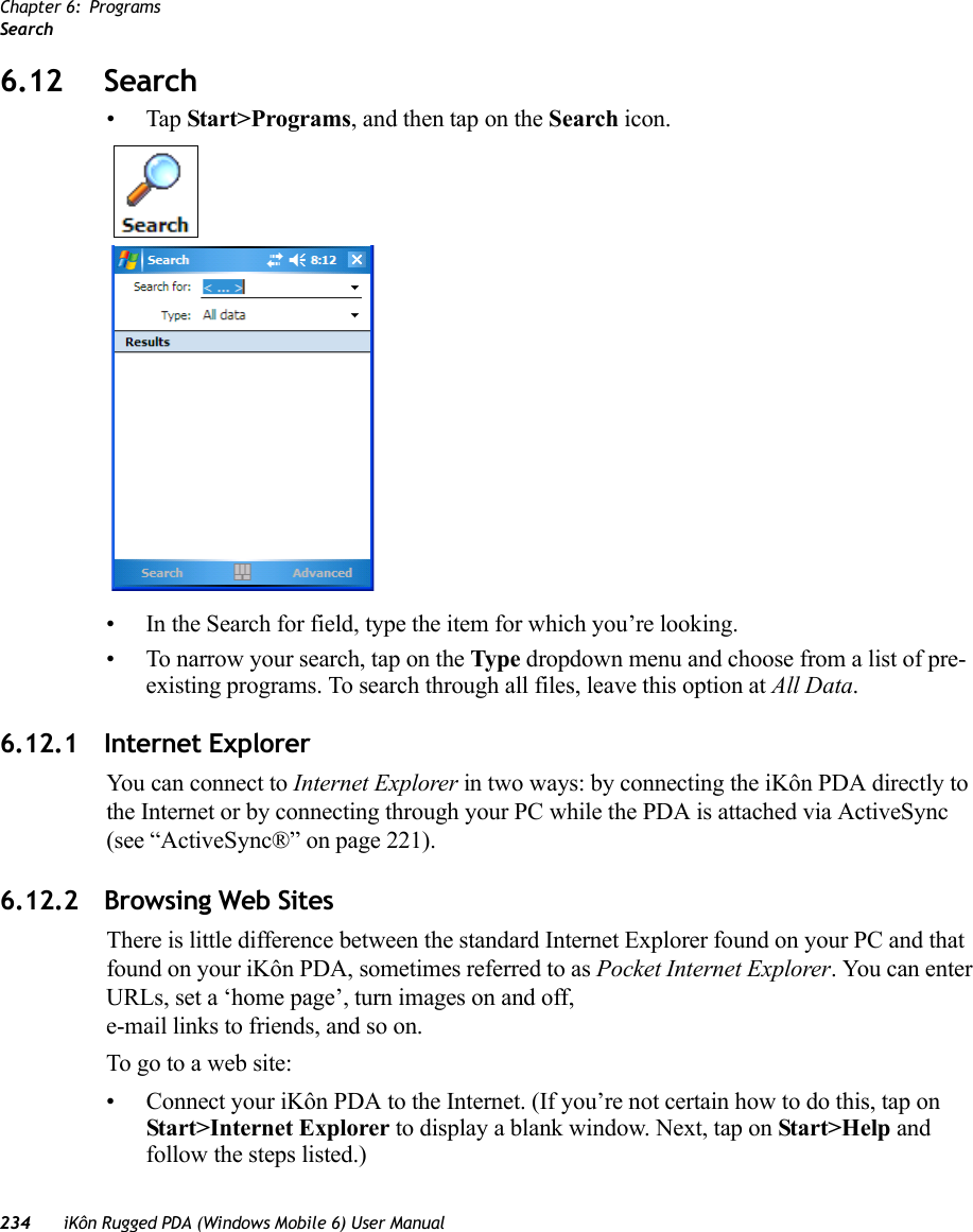 Chapter 6: ProgramsSearch234 iKôn Rugged PDA (Windows Mobile 6) User Manual6.12 Search•Tap Start&gt;Programs, and then tap on the Search icon.• In the Search for field, type the item for which you’re looking.• To narrow your search, tap on the Type dropdown menu and choose from a list of pre-existing programs. To search through all files, leave this option at All Data.6.12.1 Internet ExplorerYou can connect to Internet Explorer in two ways: by connecting the iKôn PDA directly to the Internet or by connecting through your PC while the PDA is attached via ActiveSync (see “ActiveSync®” on page 221).6.12.2 Browsing Web SitesThere is little difference between the standard Internet Explorer found on your PC and that found on your iKôn PDA, sometimes referred to as Pocket Internet Explorer. You can enter URLs, set a ‘home page’, turn images on and off, e-mail links to friends, and so on.To go to a web site:• Connect your iKôn PDA to the Internet. (If you’re not certain how to do this, tap on Start&gt;Internet Explorer to display a blank window. Next, tap on Start&gt;Help and follow the steps listed.)