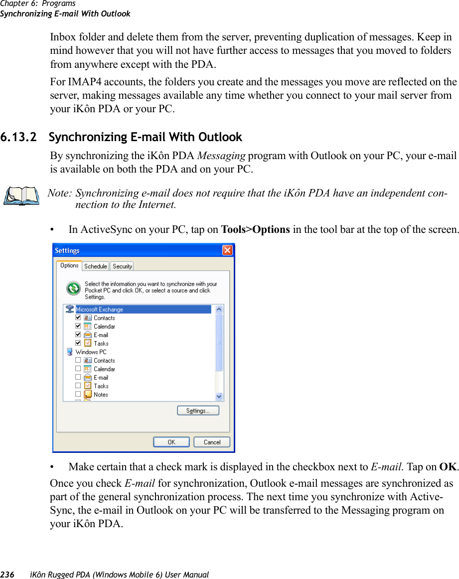 Chapter 6: ProgramsSynchronizing E-mail With Outlook236 iKôn Rugged PDA (Windows Mobile 6) User ManualInbox folder and delete them from the server, preventing duplication of messages. Keep in mind however that you will not have further access to messages that you moved to folders from anywhere except with the PDA.For IMAP4 accounts, the folders you create and the messages you move are reflected on the server, making messages available any time whether you connect to your mail server from your iKôn PDA or your PC.6.13.2 Synchronizing E-mail With OutlookBy synchronizing the iKôn PDA Messaging program with Outlook on your PC, your e-mail is available on both the PDA and on your PC. • In ActiveSync on your PC, tap on Tools&gt;Options in the tool bar at the top of the screen.• Make certain that a check mark is displayed in the checkbox next to E-mail. Tap on OK.Once you check E-mail for synchronization, Outlook e-mail messages are synchronized as part of the general synchronization process. The next time you synchronize with Active-Sync, the e-mail in Outlook on your PC will be transferred to the Messaging program on your iKôn PDA.Note: Synchronizing e-mail does not require that the iKôn PDA have an independent con-nection to the Internet.