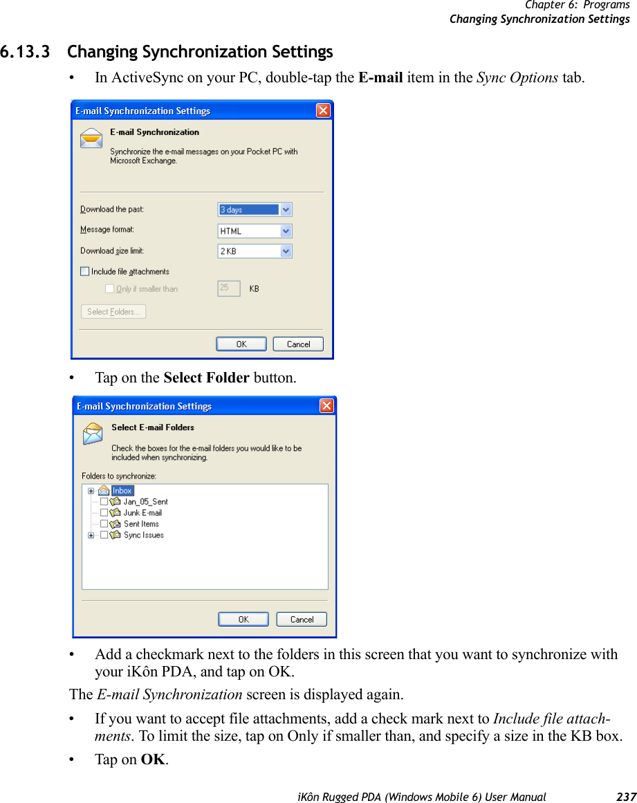 Chapter 6: ProgramsChanging Synchronization SettingsiKôn Rugged PDA (Windows Mobile 6) User Manual 2376.13.3 Changing Synchronization Settings• In ActiveSync on your PC, double-tap the E-mail item in the Sync Options tab.• Tap on the Select Folder button.• Add a checkmark next to the folders in this screen that you want to synchronize with your iKôn PDA, and tap on OK.The E-mail Synchronization screen is displayed again.• If you want to accept file attachments, add a check mark next to Include file attach-ments. To limit the size, tap on Only if smaller than, and specify a size in the KB box.• Tap on OK.