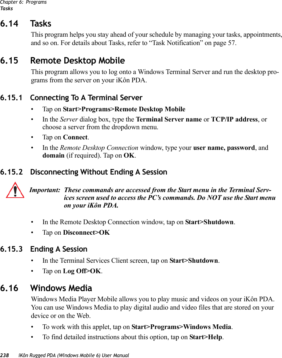 Chapter 6: ProgramsTa s k s238 iKôn Rugged PDA (Windows Mobile 6) User Manual6.14 TasksThis program helps you stay ahead of your schedule by managing your tasks, appointments, and so on. For details about Tasks, refer to “Task Notification” on page 57.6.15 Remote Desktop MobileThis program allows you to log onto a Windows Terminal Server and run the desktop pro-grams from the server on your iKôn PDA.6.15.1 Connecting To A Terminal Server• Tap on Start&gt;Programs&gt;Remote Desktop Mobile•In the Server dialog box, type the Terminal Server name or TCP/IP address, or choose a server from the dropdown menu.• Tap on Connect.•In the Remote Desktop Connection window, type your user name, password, and domain (if required). Tap on OK.6.15.2 Disconnecting Without Ending A Session• In the Remote Desktop Connection window, tap on Start&gt;Shutdown.• Tap on Disconnect&gt;OK6.15.3 Ending A Session• In the Terminal Services Client screen, tap on Start&gt;Shutdown.• Tap on Log Off&gt;OK.6.16 Windows MediaWindows Media Player Mobile allows you to play music and videos on your iKôn PDA. You can use Windows Media to play digital audio and video files that are stored on your device or on the Web.• To work with this applet, tap on Start&gt;Programs&gt;Windows Media.• To find detailed instructions about this option, tap on Start&gt;Help.Important: These commands are accessed from the Start menu in the Terminal Serv-ices screen used to access the PC’s commands. Do NOT use the Start menu on your iKôn PDA.