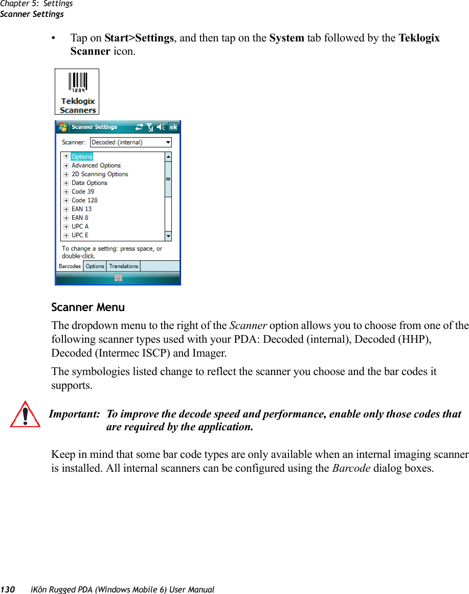 Chapter 5: SettingsScanner Settings130 iKôn Rugged PDA (Windows Mobile 6) User Manual• Tap on Start&gt;Settings, and then tap on the System tab followed by the Teklogix Scanner icon.Scanner MenuThe dropdown menu to the right of the Scanner option allows you to choose from one of the following scanner types used with your PDA: Decoded (internal), Decoded (HHP), Decoded (Intermec ISCP) and Imager.The symbologies listed change to reflect the scanner you choose and the bar codes it supports. Keep in mind that some bar code types are only available when an internal imaging scanner is installed. All internal scanners can be configured using the Barcode dialog boxes. Important: To improve the decode speed and performance, enable only those codes that are required by the application.