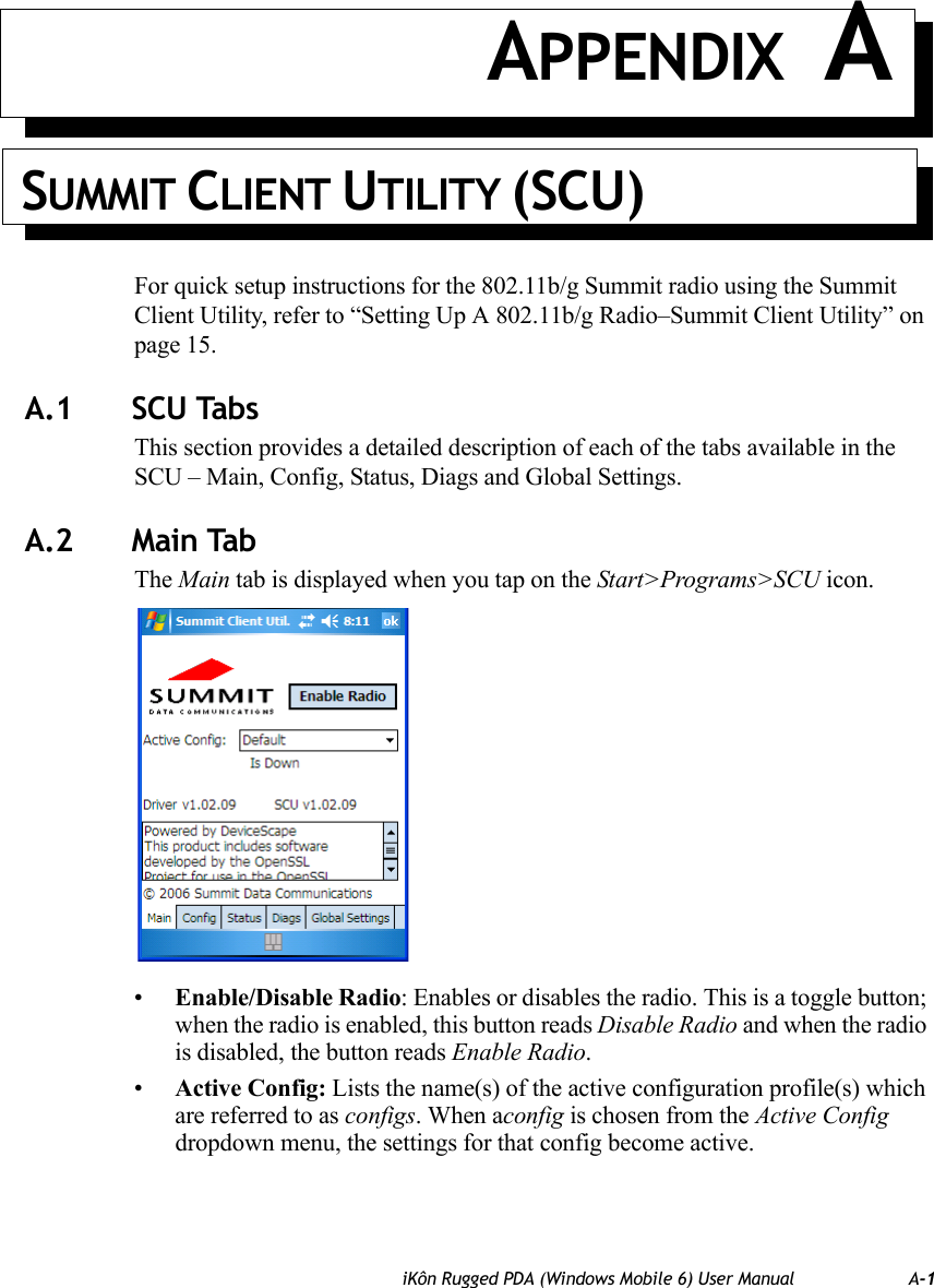 iKôn Rugged PDA (Windows Mobile 6) User Manual A-1APPENDIX ASUMMIT CLIENT UTILITY (SCU)For quick setup instructions for the 802.11b/g Summit radio using the Summit Client Utility, refer to “Setting Up A 802.11b/g Radio–Summit Client Utility” on page 15.A.1 SCU TabsThis section provides a detailed description of each of the tabs available in the SCU – Main, Config, Status, Diags and Global Settings.A.2 Main TabThe Main tab is displayed when you tap on the Start&gt;Programs&gt;SCU icon.•Enable/Disable Radio: Enables or disables the radio. This is a toggle button; when the radio is enabled, this button reads Disable Radio and when the radio is disabled, the button reads Enable Radio.•Active Config: Lists the name(s) of the active configuration profile(s) which are referred to as configs. When aconfig is chosen from the Active Config dropdown menu, the settings for that config become active. 