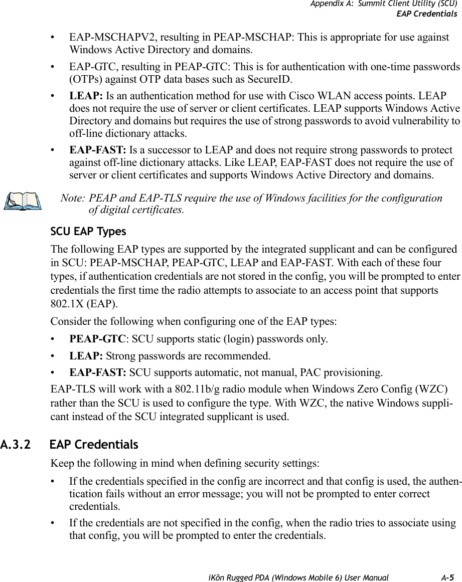 Appendix A: Summit Client Utility (SCU)EAP CredentialsiKôn Rugged PDA (Windows Mobile 6) User Manual A-5• EAP-MSCHAPV2, resulting in PEAP-MSCHAP: This is appropriate for use against Windows Active Directory and domains.• EAP-GTC, resulting in PEAP-GTC: This is for authentication with one-time passwords (OTPs) against OTP data bases such as SecureID.•LEAP: Is an authentication method for use with Cisco WLAN access points. LEAP does not require the use of server or client certificates. LEAP supports Windows Active Directory and domains but requires the use of strong passwords to avoid vulnerability to off-line dictionary attacks.•EAP-FAST: Is a successor to LEAP and does not require strong passwords to protect against off-line dictionary attacks. Like LEAP, EAP-FAST does not require the use of server or client certificates and supports Windows Active Directory and domains.SCU EAP TypesThe following EAP types are supported by the integrated supplicant and can be configured in SCU: PEAP-MSCHAP, PEAP-GTC, LEAP and EAP-FAST. With each of these four types, if authentication credentials are not stored in the config, you will be prompted to enter credentials the first time the radio attempts to associate to an access point that supports 802.1X (EAP). Consider the following when configuring one of the EAP types:•PEAP-GTC: SCU supports static (login) passwords only.•LEAP: Strong passwords are recommended.•EAP-FAST: SCU supports automatic, not manual, PAC provisioning.EAP-TLS will work with a 802.11b/g radio module when Windows Zero Config (WZC) rather than the SCU is used to configure the type. With WZC, the native Windows suppli-cant instead of the SCU integrated supplicant is used. A.3.2 EAP CredentialsKeep the following in mind when defining security settings:• If the credentials specified in the config are incorrect and that config is used, the authen-tication fails without an error message; you will not be prompted to enter correct credentials.• If the credentials are not specified in the config, when the radio tries to associate using that config, you will be prompted to enter the credentials.Note: PEAP and EAP-TLS require the use of Windows facilities for the configuration of digital certificates.