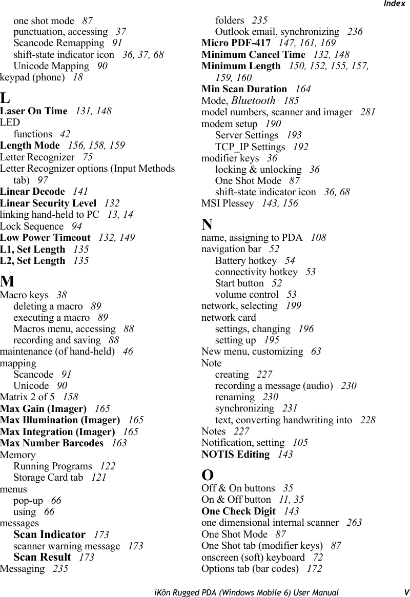 IndexiKôn Rugged PDA (Windows Mobile 6) User Manual Vone shot mode  87punctuation, accessing  37Scancode Remapping  91shift-state indicator icon  36, 37, 68Unicode Mapping  90keypad (phone)  18LLaser On Time  131, 148LEDfunctions  42Length Mode  156, 158, 159Letter Recognizer  75Letter Recognizer options (Input Methods tab)  97Linear Decode  141Linear Security Level  132linking hand-held to PC  13, 14Lock Sequence  94Low Power Timeout  132, 149L1, Set Length  135L2, Set Length  135MMacro keys  38deleting a macro  89executing a macro  89Macros menu, accessing  88recording and saving  88maintenance (of hand-held)  46mappingScancode  91Unicode  90Matrix 2 of 5  158Max Gain (Imager)  165Max Illumination (Imager)  165Max Integration (Imager)  165Max Number Barcodes  163MemoryRunning Programs  122Storage Card tab  121menuspop-up  66using  66messagesScan Indicator  173scanner warning message  173Scan Result  173Messaging  235folders  235Outlook email, synchronizing  236Micro PDF-417  147, 161, 169Minimum Cancel Time  132, 148Minimum Length  150, 152, 155, 157, 159, 160Min Scan Duration  164Mode, Bluetooth  185model numbers, scanner and imager  281modem setup  190Server Settings  193TCP_IP Settings  192modifier keys  36locking &amp; unlocking  36One Shot Mode  87shift-state indicator icon  36, 68MSI Plessey  143, 156Nname, assigning to PDA  108navigation bar  52Battery hotkey  54connectivity hotkey  53Start button  52volume control  53network, selecting  199network cardsettings, changing  196setting up  195New menu, customizing  63Notecreating  227recording a message (audio)  230renaming  230synchronizing  231text, converting handwriting into  228Notes  227Notification, setting  105NOTIS Editing  143OOff &amp; On buttons  35On &amp; Off button  11, 35One Check Digit  143one dimensional internal scanner  263One Shot Mode  87One Shot tab (modifier keys)  87onscreen (soft) keyboard  72Options tab (bar codes)  172