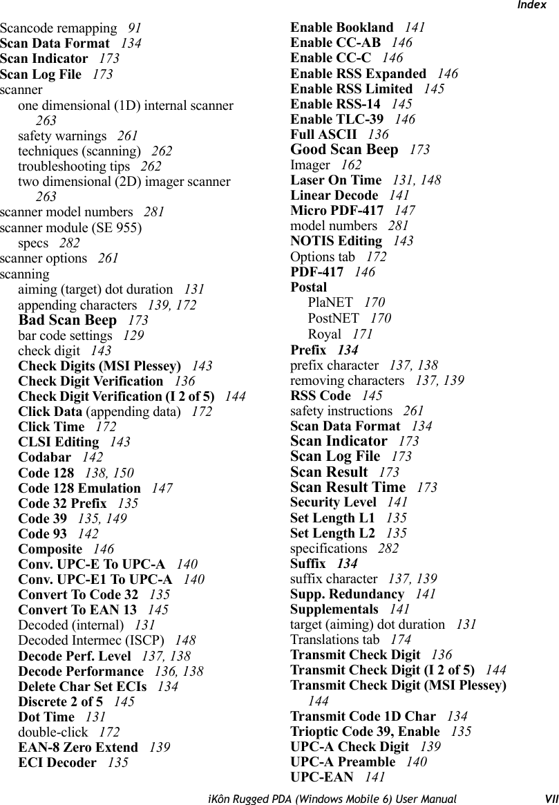 IndexiKôn Rugged PDA (Windows Mobile 6) User Manual VIIScancode remapping  91Scan Data Format  134Scan Indicator  173Scan Log File  173scannerone dimensional (1D) internal scanner  263safety warnings  261techniques (scanning)  262troubleshooting tips  262two dimensional (2D) imager scanner  263scanner model numbers  281scanner module (SE 955)specs  282scanner options  261scanningaiming (target) dot duration  131appending characters  139, 172Bad Scan Beep  173bar code settings  129check digit  143Check Digits (MSI Plessey)  143Check Digit Verification  136Check Digit Verification (I 2 of 5)  144Click Data (appending data)  172Click Time  172CLSI Editing  143Codabar  142Code 128  138, 150Code 128 Emulation  147Code 32 Prefix  135Code 39  135, 149Code 93  142Composite  146Conv. UPC-E To UPC-A  140Conv. UPC-E1 To UPC-A  140Convert To Code 32  135Convert To EAN 13  145Decoded (internal)  131Decoded Intermec (ISCP)  148Decode Perf. Level  137, 138Decode Performance  136, 138Delete Char Set ECIs  134Discrete 2 of 5  145Dot Time  131double-click  172EAN-8 Zero Extend  139ECI Decoder  135Enable Bookland  141Enable CC-AB  146Enable CC-C  146Enable RSS Expanded  146Enable RSS Limited  145Enable RSS-14  145Enable TLC-39  146Full ASCII  136Good Scan Beep  173Imager  162Laser On Time  131, 148Linear Decode  141Micro PDF-417  147model numbers  281NOTIS Editing  143Options tab  172PDF-417  146PostalPlaNET  170PostNET  170Royal  171Prefix  134prefix character  137, 138removing characters  137, 139RSS Code  145safety instructions  261Scan Data Format  134Scan Indicator  173Scan Log File  173Scan Result  173Scan Result Time  173Security Level  141Set Length L1  135Set Length L2  135specifications  282Suffix  134suffix character  137, 139Supp. Redundancy  141Supplementals  141target (aiming) dot duration  131Translations tab  174Transmit Check Digit  136Transmit Check Digit (I 2 of 5)  144Transmit Check Digit (MSI Plessey)  144Transmit Code 1D Char  134Trioptic Code 39, Enable  135UPC-A Check Digit  139UPC-A Preamble  140UPC-EAN  141