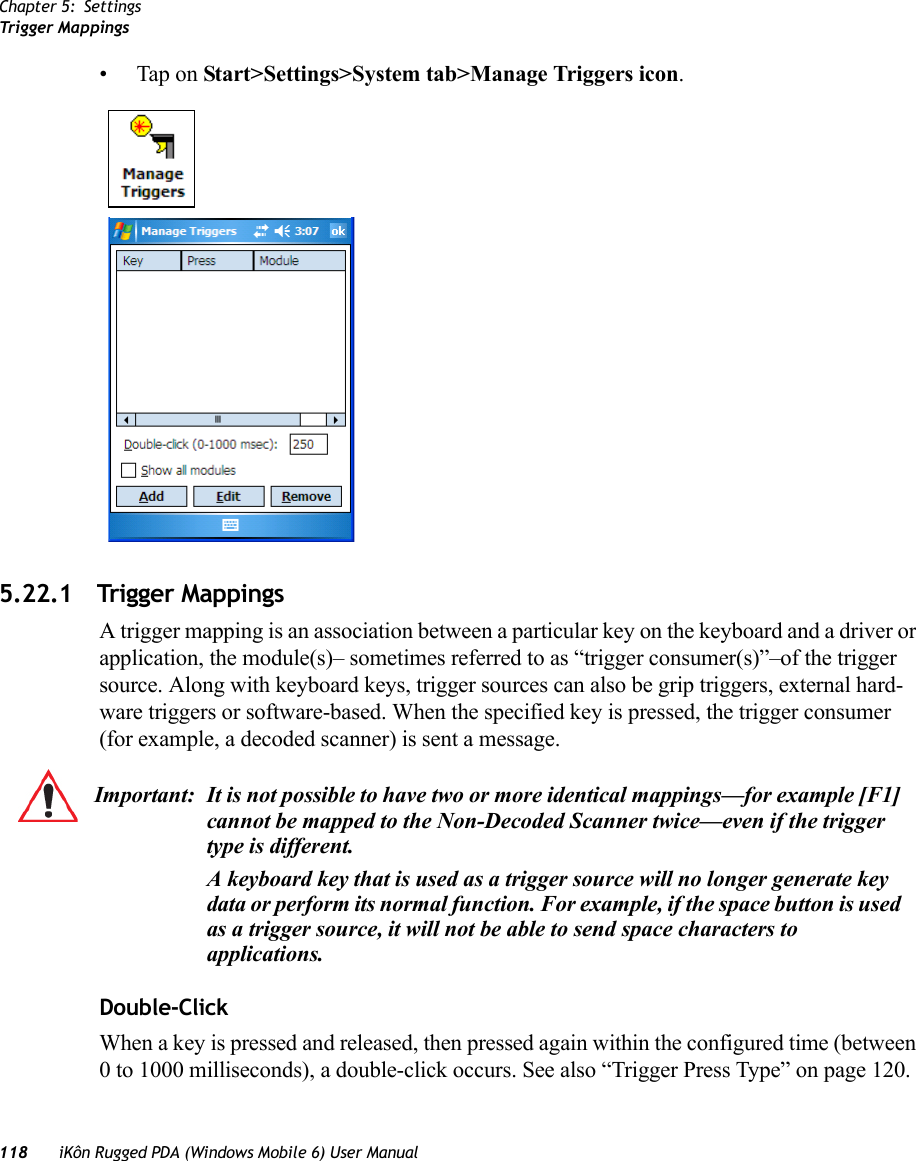 Chapter 5: SettingsTrigger Mappings118 iKôn Rugged PDA (Windows Mobile 6) User Manual• Tap on Start&gt;Settings&gt;System tab&gt;Manage Triggers icon.5.22.1 Trigger MappingsA trigger mapping is an association between a particular key on the keyboard and a driver or application, the module(s)– sometimes referred to as “trigger consumer(s)”–of the trigger source. Along with keyboard keys, trigger sources can also be grip triggers, external hard-ware triggers or software-based. When the specified key is pressed, the trigger consumer (for example, a decoded scanner) is sent a message.Double-ClickWhen a key is pressed and released, then pressed again within the configured time (between 0 to 1000 milliseconds), a double-click occurs. See also “Trigger Press Type” on page 120.Important: It is not possible to have two or more identical mappings—for example [F1] cannot be mapped to the Non-Decoded Scanner twice—even if the trigger type is different.A keyboard key that is used as a trigger source will no longer generate key data or perform its normal function. For example, if the space button is used as a trigger source, it will not be able to send space characters to applications.