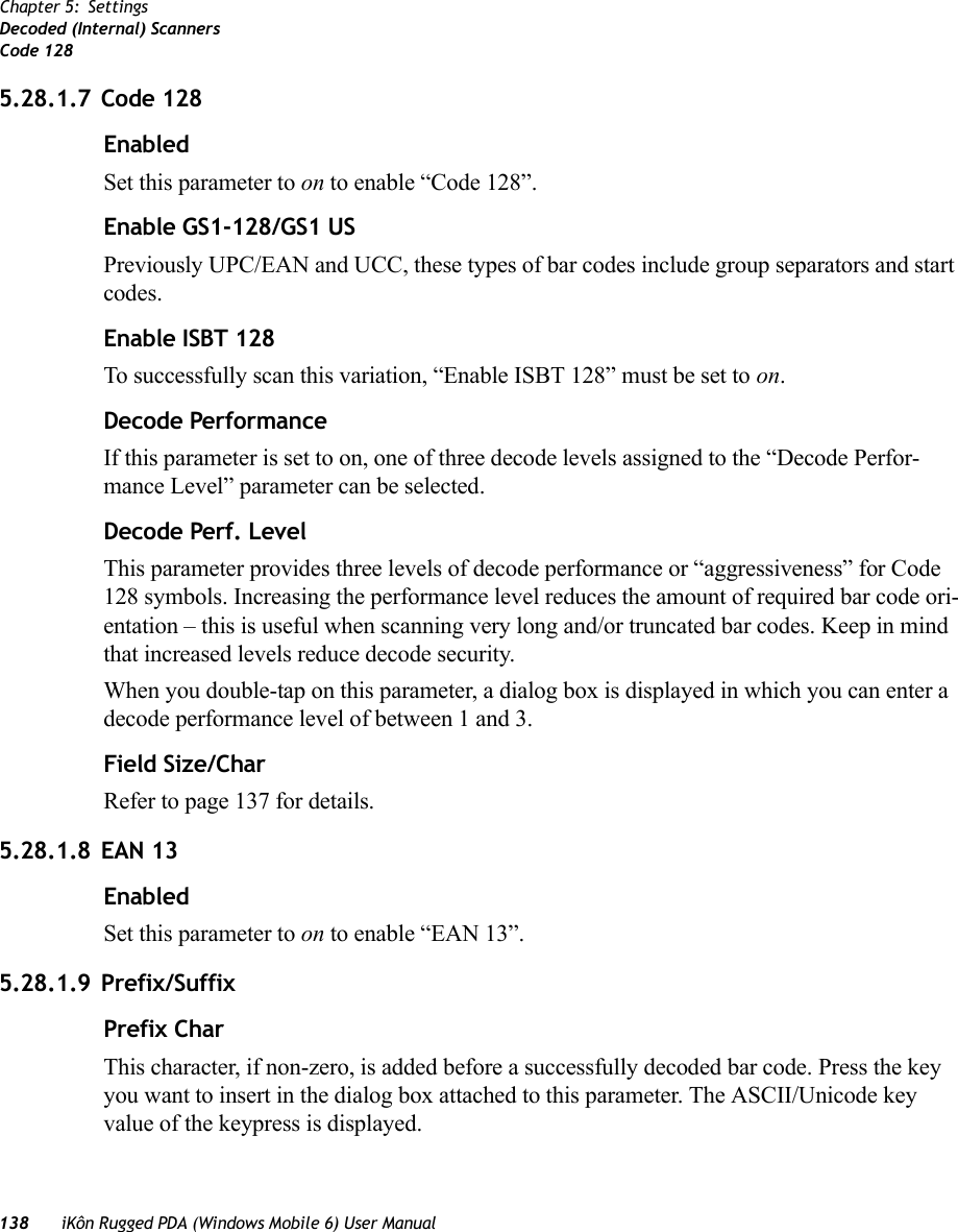 138 iKôn Rugged PDA (Windows Mobile 6) User ManualChapter 5: SettingsDecoded (Internal) ScannersCode 1285.28.1.7 Code 128EnabledSet this parameter to on to enable “Code 128”.Enable GS1-128/GS1 USPreviously UPC/EAN and UCC, these types of bar codes include group separators and start codes.Enable ISBT 128To successfully scan this variation, “Enable ISBT 128” must be set to on.Decode PerformanceIf this parameter is set to on, one of three decode levels assigned to the “Decode Perfor-mance Level” parameter can be selected.Decode Perf. LevelThis parameter provides three levels of decode performance or “aggressiveness” for Code 128 symbols. Increasing the performance level reduces the amount of required bar code ori-entation – this is useful when scanning very long and/or truncated bar codes. Keep in mind that increased levels reduce decode security.When you double-tap on this parameter, a dialog box is displayed in which you can enter a decode performance level of between 1 and 3.Field Size/CharRefer to page 137 for details.5.28.1.8 EAN 13EnabledSet this parameter to on to enable “EAN 13”.5.28.1.9 Prefix/SuffixPrefix CharThis character, if non-zero, is added before a successfully decoded bar code. Press the key you want to insert in the dialog box attached to this parameter. The ASCII/Unicode key value of the keypress is displayed.