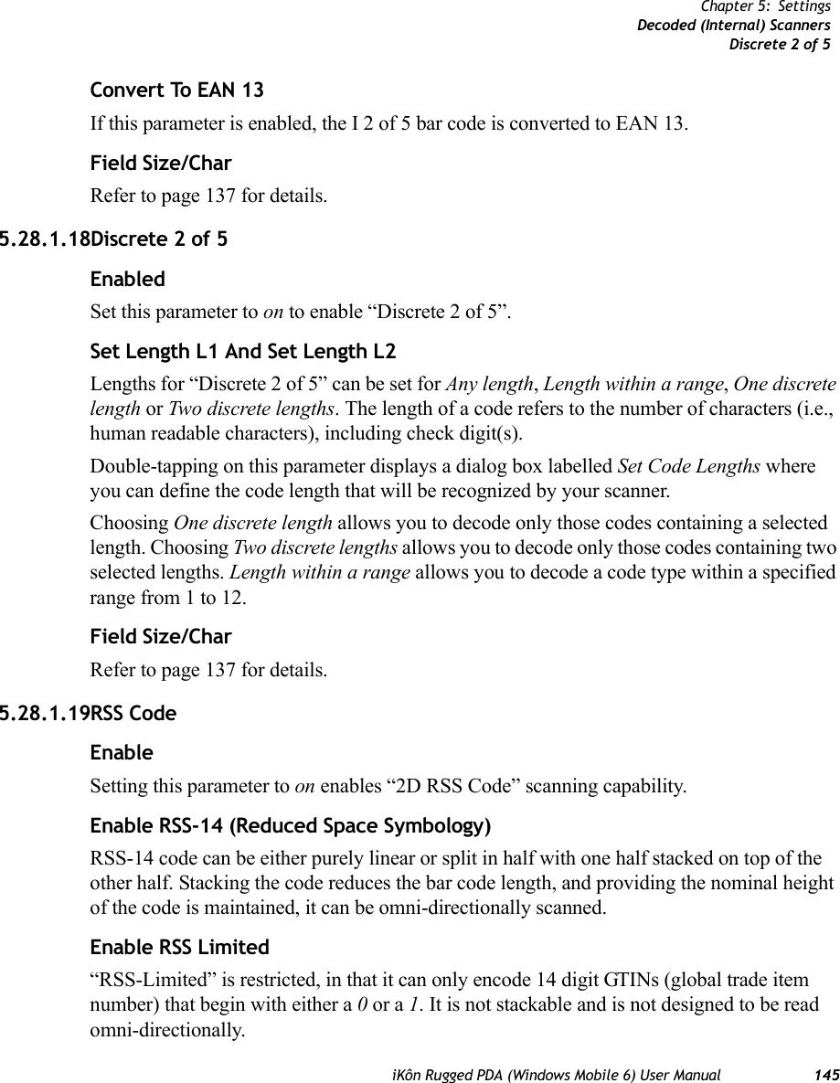 iKôn Rugged PDA (Windows Mobile 6) User Manual 145Chapter 5: SettingsDecoded (Internal) ScannersDiscrete 2 of 5Convert To EAN 13If this parameter is enabled, the I 2 of 5 bar code is converted to EAN 13.Field Size/CharRefer to page 137 for details.5.28.1.18Discrete 2 of 5EnabledSet this parameter to on to enable “Discrete 2 of 5”.Set Length L1 And Set Length L2Lengths for “Discrete 2 of 5” can be set for Any length, Length within a range, One discrete length or Two discrete lengths. The length of a code refers to the number of characters (i.e., human readable characters), including check digit(s). Double-tapping on this parameter displays a dialog box labelled Set Code Lengths where you can define the code length that will be recognized by your scanner.Choosing One discrete length allows you to decode only those codes containing a selected length. Choosing Two discrete lengths allows you to decode only those codes containing two selected lengths. Length within a range allows you to decode a code type within a specified range from 1 to 12.Field Size/CharRefer to page 137 for details.5.28.1.19RSS CodeEnableSetting this parameter to on enables “2D RSS Code” scanning capability.Enable RSS-14 (Reduced Space Symbology)RSS-14 code can be either purely linear or split in half with one half stacked on top of the other half. Stacking the code reduces the bar code length, and providing the nominal height of the code is maintained, it can be omni-directionally scanned.Enable RSS Limited“RSS-Limited” is restricted, in that it can only encode 14 digit GTINs (global trade item number) that begin with either a 0 or a 1. It is not stackable and is not designed to be read omni-directionally.