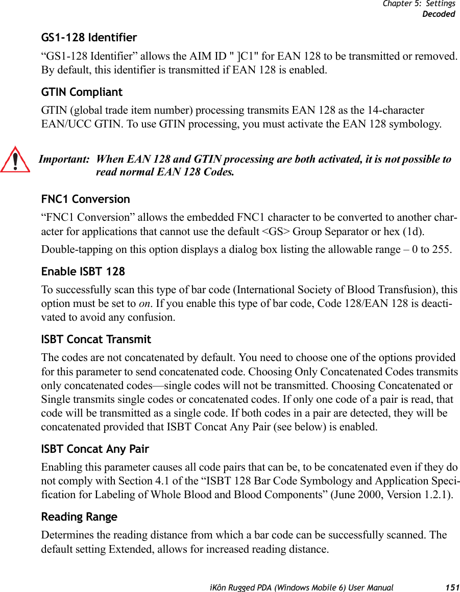 Chapter 5: SettingsDecodediKôn Rugged PDA (Windows Mobile 6) User Manual 151GS1-128 Identifier“GS1-128 Identifier” allows the AIM ID &quot; ]C1&quot; for EAN 128 to be transmitted or removed. By default, this identifier is transmitted if EAN 128 is enabled.GTIN CompliantGTIN (global trade item number) processing transmits EAN 128 as the 14-character EAN/UCC GTIN. To use GTIN processing, you must activate the EAN 128 symbology.FNC1 Conversion“FNC1 Conversion” allows the embedded FNC1 character to be converted to another char-acter for applications that cannot use the default &lt;GS&gt; Group Separator or hex (1d). Double-tapping on this option displays a dialog box listing the allowable range – 0 to 255. Enable ISBT 128 To successfully scan this type of bar code (International Society of Blood Transfusion), this option must be set to on. If you enable this type of bar code, Code 128/EAN 128 is deacti-vated to avoid any confusion.ISBT Concat TransmitThe codes are not concatenated by default. You need to choose one of the options provided for this parameter to send concatenated code. Choosing Only Concatenated Codes transmits only concatenated codes—single codes will not be transmitted. Choosing Concatenated or Single transmits single codes or concatenated codes. If only one code of a pair is read, that code will be transmitted as a single code. If both codes in a pair are detected, they will be concatenated provided that ISBT Concat Any Pair (see below) is enabled.ISBT Concat Any PairEnabling this parameter causes all code pairs that can be, to be concatenated even if they do not comply with Section 4.1 of the “ISBT 128 Bar Code Symbology and Application Speci-fication for Labeling of Whole Blood and Blood Components” (June 2000, Version 1.2.1).Reading RangeDetermines the reading distance from which a bar code can be successfully scanned. The default setting Extended, allows for increased reading distance. Important: When EAN 128 and GTIN processing are both activated, it is not possible to read normal EAN 128 Codes. 