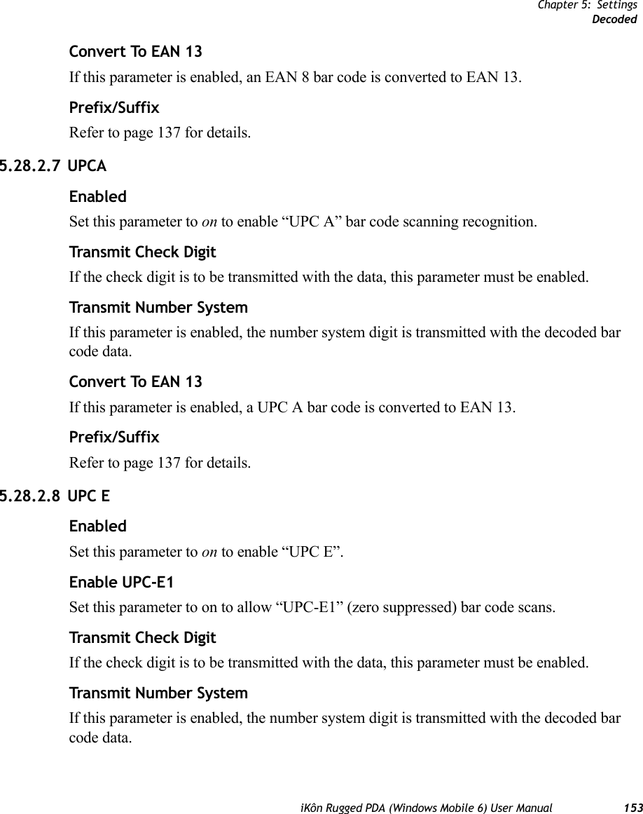 Chapter 5: SettingsDecodediKôn Rugged PDA (Windows Mobile 6) User Manual 153Convert To EAN 13If this parameter is enabled, an EAN 8 bar code is converted to EAN 13.Prefix/SuffixRefer to page 137 for details.5.28.2.7 UPCAEnabledSet this parameter to on to enable “UPC A” bar code scanning recognition.Transmit Check DigitIf the check digit is to be transmitted with the data, this parameter must be enabled.Transmit Number SystemIf this parameter is enabled, the number system digit is transmitted with the decoded bar code data.Convert To EAN 13If this parameter is enabled, a UPC A bar code is converted to EAN 13.Prefix/SuffixRefer to page 137 for details.5.28.2.8 UPC EEnabledSet this parameter to on to enable “UPC E”.Enable UPC-E1Set this parameter to on to allow “UPC-E1” (zero suppressed) bar code scans.Transmit Check DigitIf the check digit is to be transmitted with the data, this parameter must be enabled.Transmit Number SystemIf this parameter is enabled, the number system digit is transmitted with the decoded bar code data.