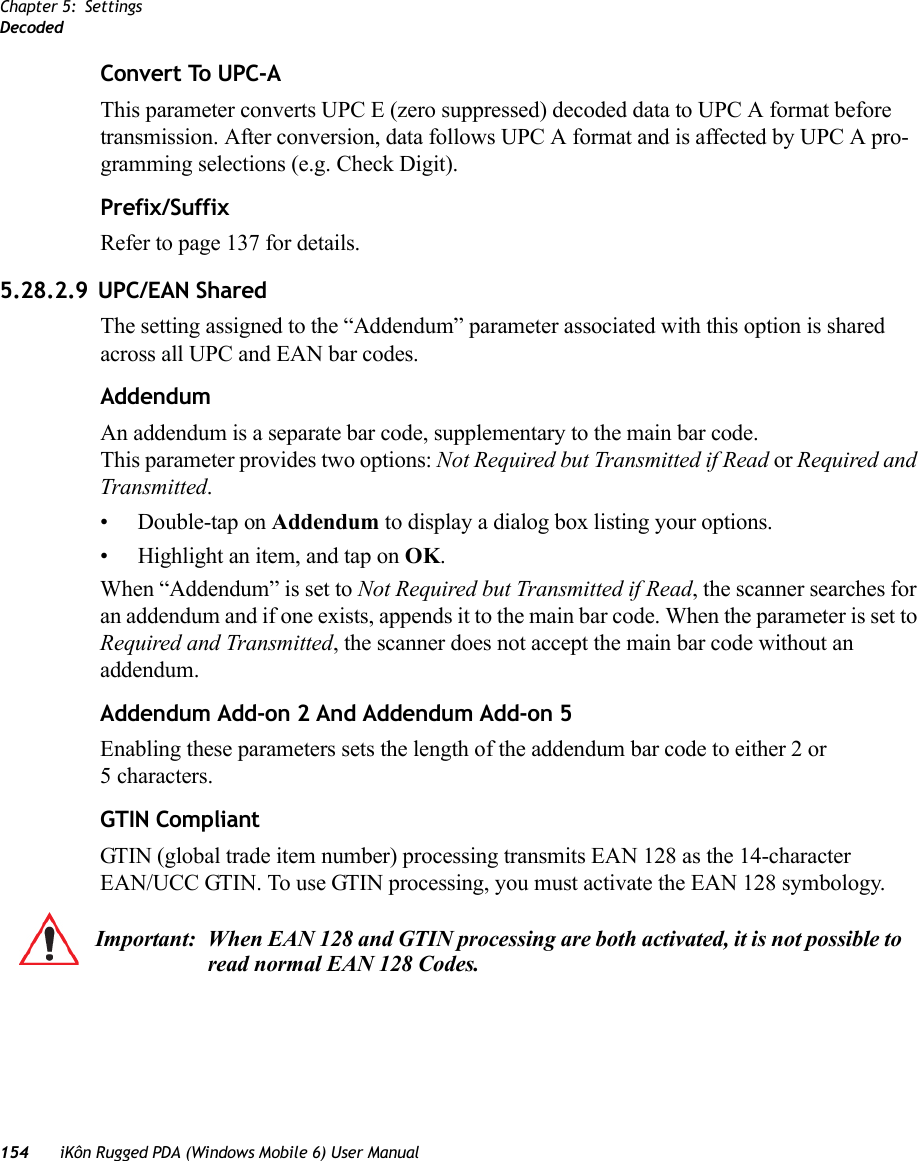 Chapter 5: SettingsDecoded154 iKôn Rugged PDA (Windows Mobile 6) User ManualConvert To UPC-AThis parameter converts UPC E (zero suppressed) decoded data to UPC A format before transmission. After conversion, data follows UPC A format and is affected by UPC A pro-gramming selections (e.g. Check Digit).Prefix/SuffixRefer to page 137 for details.5.28.2.9 UPC/EAN Shared The setting assigned to the “Addendum” parameter associated with this option is shared across all UPC and EAN bar codes.AddendumAn addendum is a separate bar code, supplementary to the main bar code. This parameter provides two options: Not Required but Transmitted if Read or Required and Transmitted. • Double-tap on Addendum to display a dialog box listing your options.• Highlight an item, and tap on OK.When “Addendum” is set to Not Required but Transmitted if Read, the scanner searches for an addendum and if one exists, appends it to the main bar code. When the parameter is set to Required and Transmitted, the scanner does not accept the main bar code without an addendum.Addendum Add-on 2 And Addendum Add-on 5Enabling these parameters sets the length of the addendum bar code to either 2 or5 characters.GTIN CompliantGTIN (global trade item number) processing transmits EAN 128 as the 14-character EAN/UCC GTIN. To use GTIN processing, you must activate the EAN 128 symbology.Important: When EAN 128 and GTIN processing are both activated, it is not possible to read normal EAN 128 Codes.