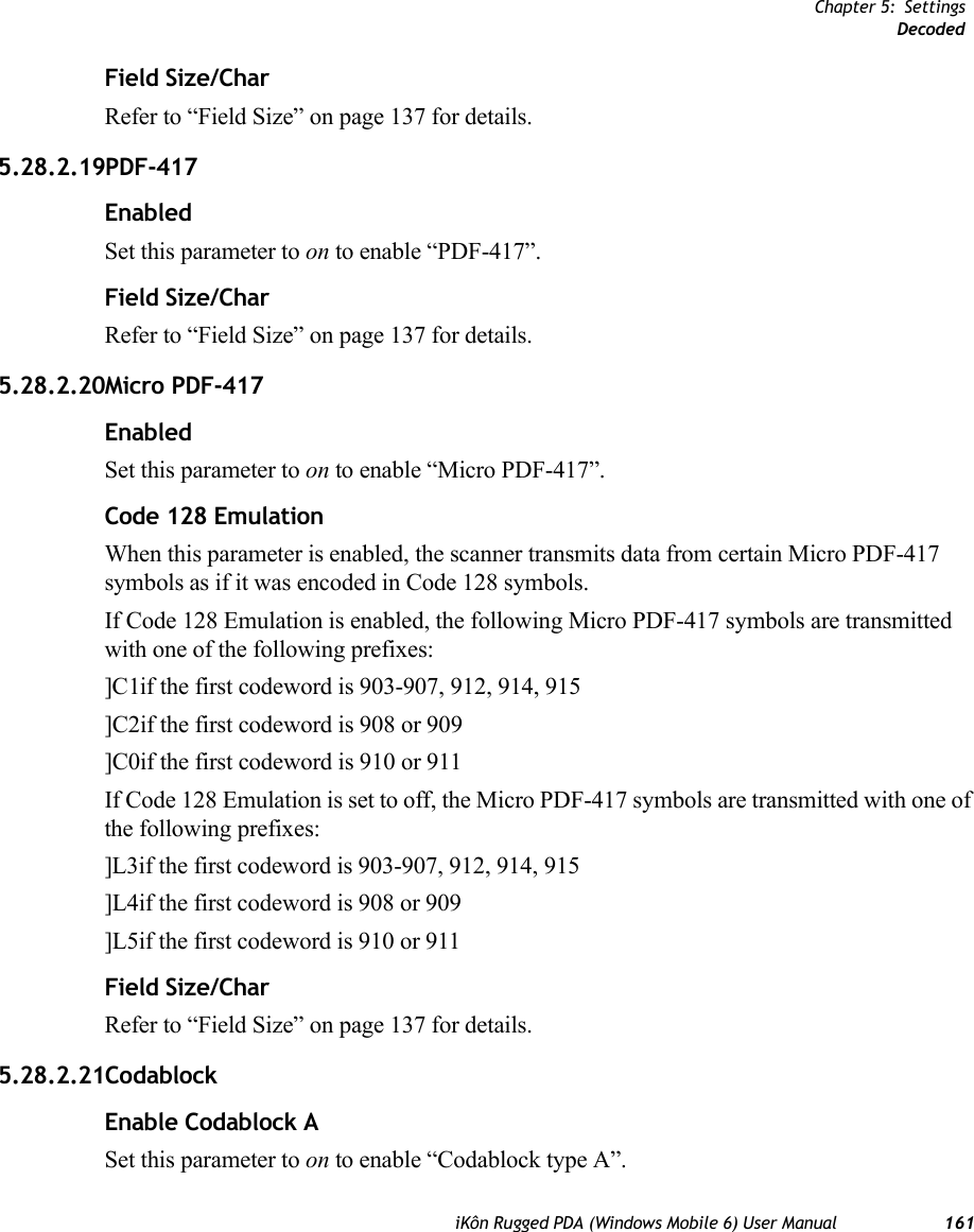 Chapter 5: SettingsDecodediKôn Rugged PDA (Windows Mobile 6) User Manual 161Field Size/CharRefer to “Field Size” on page 137 for details.5.28.2.19PDF-417EnabledSet this parameter to on to enable “PDF-417”.Field Size/CharRefer to “Field Size” on page 137 for details.5.28.2.20Micro PDF-417EnabledSet this parameter to on to enable “Micro PDF-417”.Code 128 EmulationWhen this parameter is enabled, the scanner transmits data from certain Micro PDF-417 symbols as if it was encoded in Code 128 symbols. If Code 128 Emulation is enabled, the following Micro PDF-417 symbols are transmitted with one of the following prefixes:]C1if the first codeword is 903-907, 912, 914, 915]C2if the first codeword is 908 or 909]C0if the first codeword is 910 or 911If Code 128 Emulation is set to off, the Micro PDF-417 symbols are transmitted with one of the following prefixes:]L3if the first codeword is 903-907, 912, 914, 915]L4if the first codeword is 908 or 909]L5if the first codeword is 910 or 911Field Size/CharRefer to “Field Size” on page 137 for details.5.28.2.21CodablockEnable Codablock ASet this parameter to on to enable “Codablock type A”.