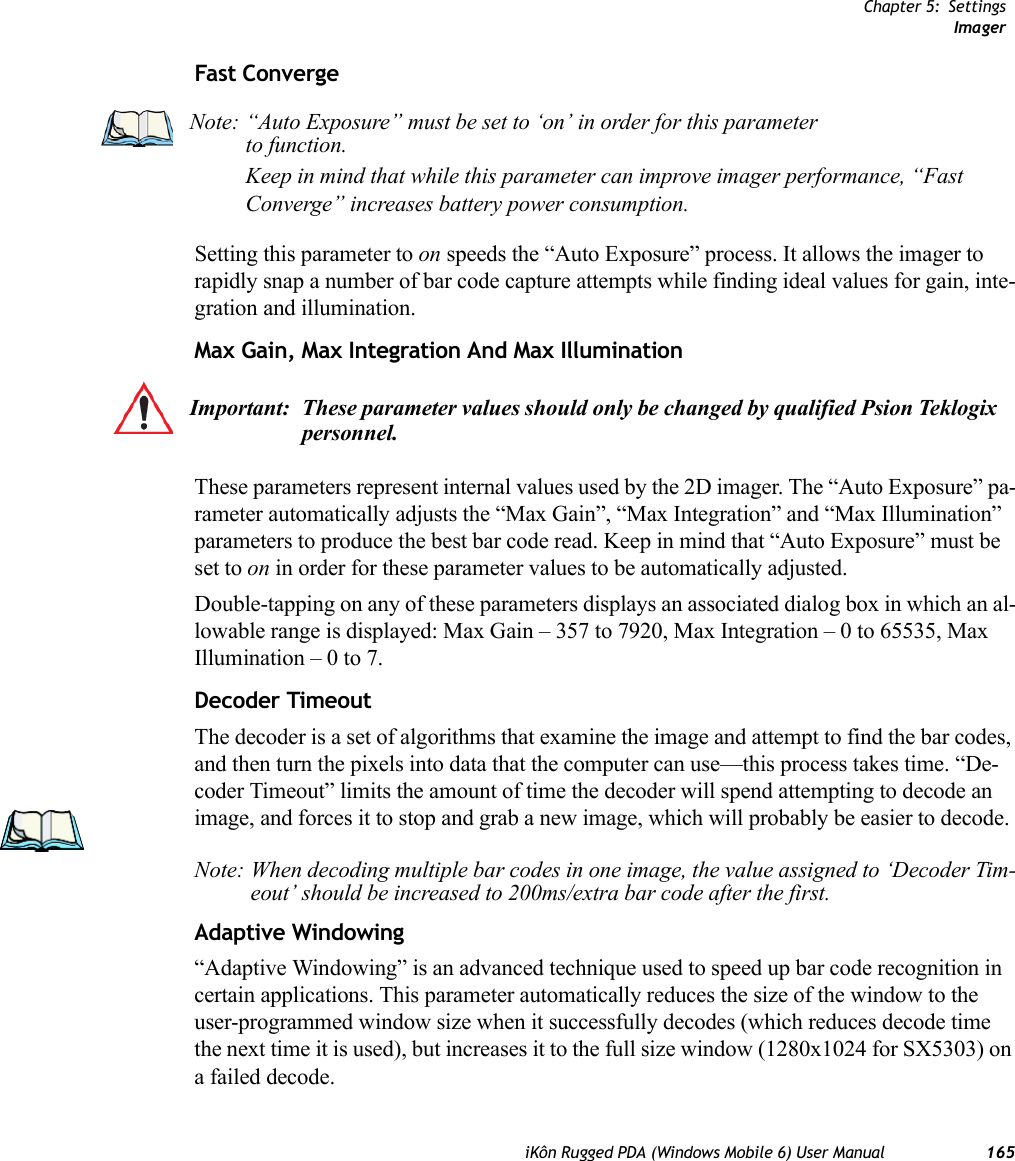 Chapter 5: SettingsImageriKôn Rugged PDA (Windows Mobile 6) User Manual 165Fast ConvergeSetting this parameter to on speeds the “Auto Exposure” process. It allows the imager to rapidly snap a number of bar code capture attempts while finding ideal values for gain, inte-gration and illumination.Max Gain, Max Integration And Max IlluminationThese parameters represent internal values used by the 2D imager. The “Auto Exposure” pa-rameter automatically adjusts the “Max Gain”, “Max Integration” and “Max Illumination” parameters to produce the best bar code read. Keep in mind that “Auto Exposure” must be set to on in order for these parameter values to be automatically adjusted.Double-tapping on any of these parameters displays an associated dialog box in which an al-lowable range is displayed: Max Gain – 357 to 7920, Max Integration – 0 to 65535, Max Illumination – 0 to 7.Decoder TimeoutThe decoder is a set of algorithms that examine the image and attempt to find the bar codes, and then turn the pixels into data that the computer can use—this process takes time. “De-coder Timeout” limits the amount of time the decoder will spend attempting to decode an image, and forces it to stop and grab a new image, which will probably be easier to decode. Note: When decoding multiple bar codes in one image, the value assigned to ‘Decoder Tim-eout’ should be increased to 200ms/extra bar code after the first.Adaptive Windowing“Adaptive Windowing” is an advanced technique used to speed up bar code recognition in certain applications. This parameter automatically reduces the size of the window to the user-programmed window size when it successfully decodes (which reduces decode time the next time it is used), but increases it to the full size window (1280x1024 for SX5303) on a failed decode.Note: “Auto Exposure” must be set to ‘on’ in order for this parameter to function. Keep in mind that while this parameter can improve imager performance, “Fast Converge” increases battery power consumption.Important: These parameter values should only be changed by qualified Psion Teklogix personnel. 