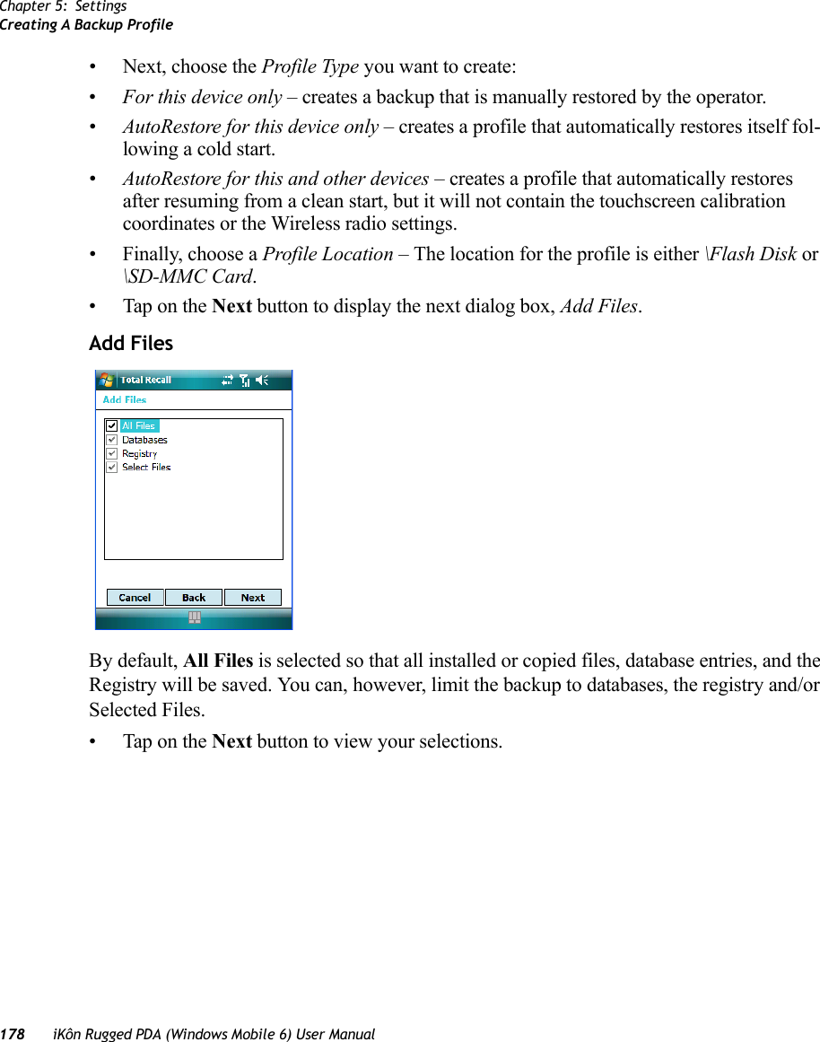 Chapter 5: SettingsCreating A Backup Profile178 iKôn Rugged PDA (Windows Mobile 6) User Manual• Next, choose the Profile Type you want to create:•For this device only – creates a backup that is manually restored by the operator.•AutoRestore for this device only – creates a profile that automatically restores itself fol-lowing a cold start.•AutoRestore for this and other devices – creates a profile that automatically restores after resuming from a clean start, but it will not contain the touchscreen calibration coordinates or the Wireless radio settings.• Finally, choose a Profile Location – The location for the profile is either \Flash Disk or \SD-MMC Card. • Tap on the Next button to display the next dialog box, Add Files.Add FilesBy default, All Files is selected so that all installed or copied files, database entries, and the Registry will be saved. You can, however, limit the backup to databases, the registry and/or Selected Files.• Tap on the Next button to view your selections.