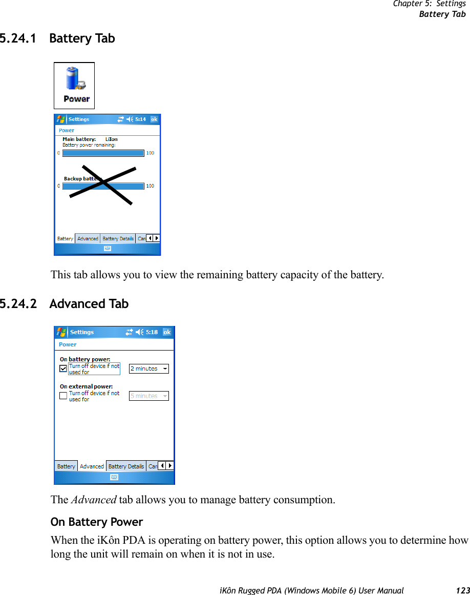 Chapter 5: SettingsBattery TabiKôn Rugged PDA (Windows Mobile 6) User Manual 1235.24.1 Battery TabThis tab allows you to view the remaining battery capacity of the battery.5.24.2 Advanced TabThe Advanced tab allows you to manage battery consumption.On Battery PowerWhen the iKôn PDA is operating on battery power, this option allows you to determine how long the unit will remain on when it is not in use.