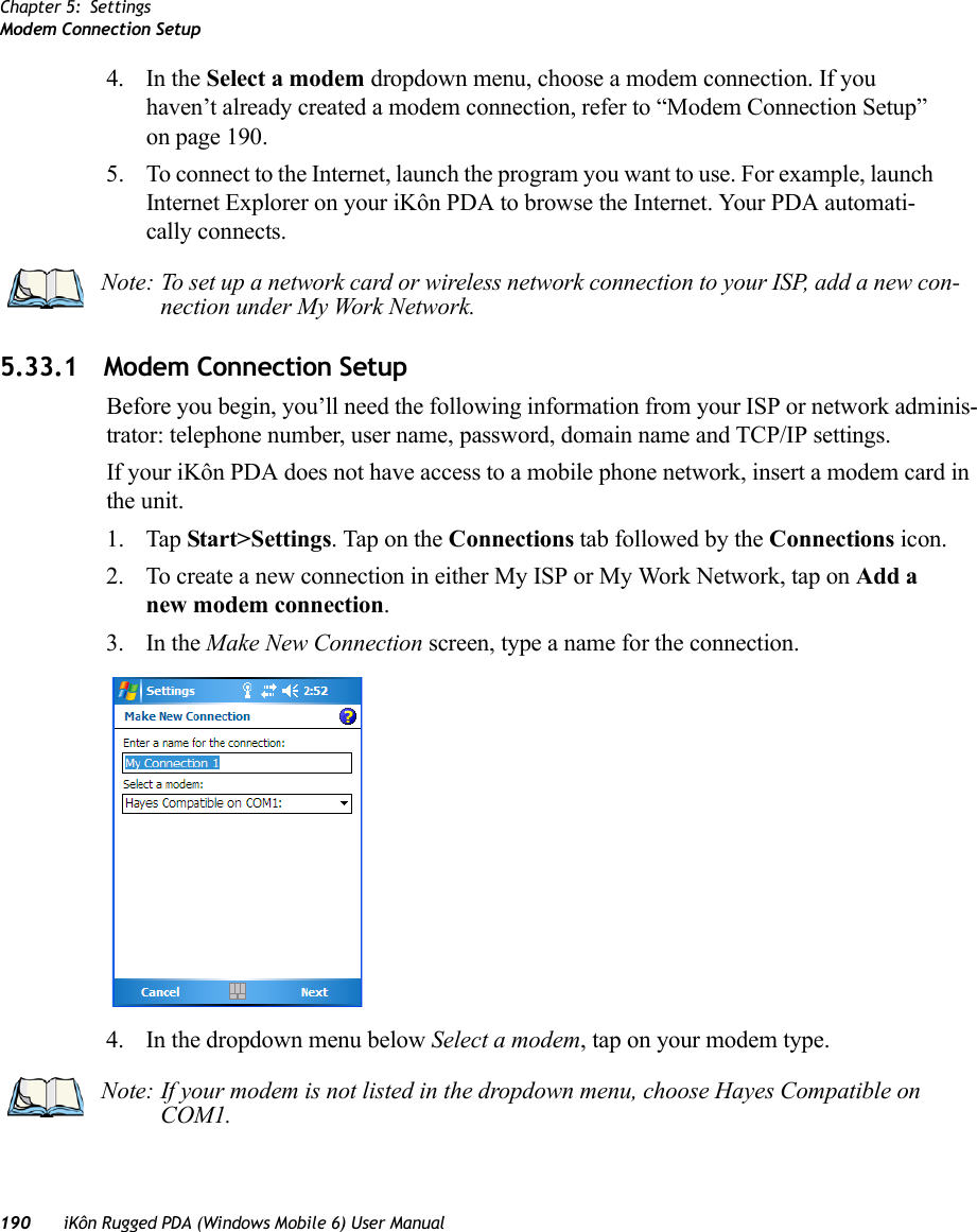 Chapter 5: SettingsModem Connection Setup190 iKôn Rugged PDA (Windows Mobile 6) User Manual4. In the Select a modem dropdown menu, choose a modem connection. If you haven’t already created a modem connection, refer to “Modem Connection Setup” on page 190.5. To connect to the Internet, launch the program you want to use. For example, launch Internet Explorer on your iKôn PDA to browse the Internet. Your PDA automati-cally connects.5.33.1 Modem Connection SetupBefore you begin, you’ll need the following information from your ISP or network adminis-trator: telephone number, user name, password, domain name and TCP/IP settings.If your iKôn PDA does not have access to a mobile phone network, insert a modem card in the unit.1. Tap Start&gt;Settings. Tap on the Connections tab followed by the Connections icon.2. To create a new connection in either My ISP or My Work Network, tap on Add a new modem connection.3. In the Make New Connection screen, type a name for the connection.4. In the dropdown menu below Select a modem, tap on your modem type.Note: To set up a network card or wireless network connection to your ISP, add a new con-nection under My Work Network.Note: If your modem is not listed in the dropdown menu, choose Hayes Compatible on COM1.