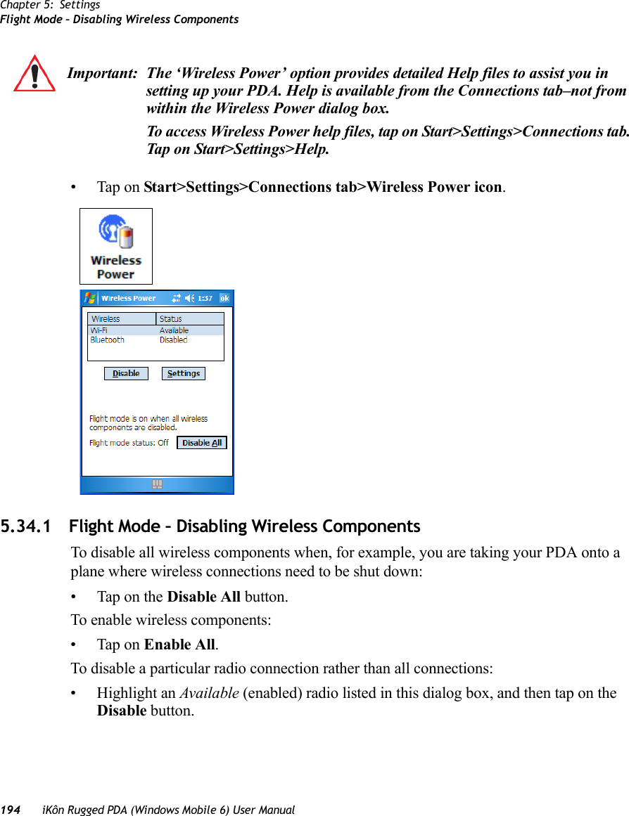 Chapter 5: SettingsFlight Mode – Disabling Wireless Components194 iKôn Rugged PDA (Windows Mobile 6) User Manual• Tap on Start&gt;Settings&gt;Connections tab&gt;Wireless Power icon.5.34.1 Flight Mode – Disabling Wireless ComponentsTo disable all wireless components when, for example, you are taking your PDA onto a plane where wireless connections need to be shut down:• Tap on the Disable All button.To enable wireless components:• Tap on Enable All. To disable a particular radio connection rather than all connections:• Highlight an Available (enabled) radio listed in this dialog box, and then tap on the Disable button.Important: The ‘Wireless Power’ option provides detailed Help files to assist you in setting up your PDA. Help is available from the Connections tab–not from within the Wireless Power dialog box.To access Wireless Power help files, tap on Start&gt;Settings&gt;Connections tab. Tap on Start&gt;Settings&gt;Help.